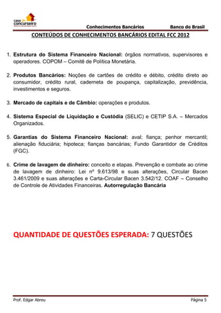 Conhecimentos Bancários

Banco do Brasil

CONTEÚDOS DE CONHECIMENTOS BANCÁRIOS EDITAL FCC 2012
1. Estrutura do Sistema Financeiro Nacional: órgãos normativos, supervisores e
operadores. COPOM – Comitê de Política Monetária.
2. Produtos Bancários: Noções de cartões de crédito e débito, crédito direto ao
consumidor, crédito rural, caderneta de poupança, capitalização, previdência,
investimentos e seguros.
3. Mercado de capitais e de Câmbio: operações e produtos.
4. Sistema Especial de Liquidação e Custódia (SELIC) e CETIP S.A. – Mercados
Organizados.
5. Garantias do Sistema Financeiro Nacional: aval; fiança; penhor mercantil;
alienação fiduciária; hipoteca; fianças bancárias; Fundo Garantidor de Créditos
(FGC).
6. Crime de lavagem de dinheiro: conceito e etapas. Prevenção e combate ao crime
de lavagem de dinheiro: Lei nº 9.613/98 e suas alterações, Circular Bacen
3.461/2009 e suas alterações e Carta-Circular Bacen 3.542/12. COAF – Conselho
de Controle de Atividades Financeiras. Autorregulação Bancária

QUANTIDADE DE QUESTÕES ESPERADA: 7 QUESTÕES

Prof. Edgar Abreu

Página 5

 