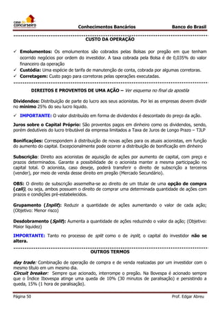 Conhecimentos Bancários

Banco do Brasil

CUSTO DA OPERAÇÃO
 Emolumentos: Os emolumentos são cobrados pelas Bolsas por pregão em que tenham
ocorrido negócios por ordem do investidor. A taxa cobrada pela Bolsa é de 0,035% do valor
financeiro da operação
 Custódia: Uma espécie de tarifa de manutenção de conta, cobrada por algumas corretoras.
 Corretagem: Custo pago para corretoras pelas operações executadas.
DIREITOS E PROVENTOS DE UMA AÇÃO – Ver esquema no final da apostila
Dividendos: Distribuição de parte do lucro aos seus acionistas. Por lei as empresas devem dividir
no mínimo 25% do seu lucro liquido.
 IMPORTANTE: O valor distribuído em forma de dividendos é descontado do preço da ação.
Juros sobre o Capital Próprio: São proventos pagos em dinheiro como os dividendos, sendo,
porém dedutíveis do lucro tributável da empresa limitados a Taxa de Juros de Longo Prazo – TJLP
Bonificações: Correspondem à distribuição de novas ações para os atuais acionistas, em função
do aumento do capital. Excepcionalmente pode ocorrer a distribuição de bonificação em dinheiro
Subscrição: Direito aos acionistas de aquisição de ações por aumento de capital, com preço e
prazos determinados. Garante a possibilidade de o acionista manter a mesma participação no
capital total. O acionista, caso deseje, poderá transferir o direito de subscrição a terceiros
(vender), por meio de venda desse direito em pregão (Mercado Secundário).
OBS: O direito de subscrição assemelha-se ao direito de um titular de uma opção de compra
(call), ou seja, ambos possuem o direito de comprar uma determinada quantidade de ações com
prazos e condições pré-estabelecidos.
Grupamento (Inplit): Reduzir a quantidade de ações aumentando o valor de cada ação;
(Objetivo: Menor risco)
Desdobramento (Split): Aumenta a quantidade de ações reduzindo o valor da ação; (Objetivo:
Maior liquidez)
IMPORTANTE: Tanto no processo de split como o de inplit, o capital do investidor não se
altera.
OUTROS TERMOS

day trade: Combinação de operação de compra e de venda realizadas por um investidor com o

mesmo título em um mesmo dia.
Circuit breaker: Sempre que acionado, interrompe o pregão. Na Bovespa é acionado sempre
que o Índice Ibovespa atinge uma queda de 10% (30 minutos de paralisação) e persistindo a
queda, 15% (1 hora de paralisação).
Página 50

Prof. Edgar Abreu

 