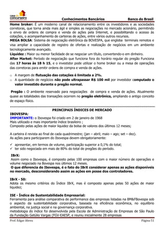 Conhecimentos Bancários

Banco do Brasil

Home broker: É um moderno canal de relacionamento entre os investidores e as sociedades
corretoras, que torna ainda mais ágil e simples as negociações no mercado acionário, permitindo
o envio de ordens de compra e venda de ações pela Internet, e possibilitando o acesso às
cotações, o acompanhamento de carteiras de ações, entre vários outros recursos.
MEGA BOLSA: Sistema de negociação eletrônica da BOVESPA, que engloba terminais remotos e
visa ampliar a capacidade de registro de ofertas e realização de negócios em um ambiente
tecnologicamente avançado.
Liquidez : Maior ou menor facilidade de se negociar um título, convertendo-o em dinheiro.
After Market: Período de negociação que funciona fora do horário regular do pregão Funciona
das 17 horas às 18 h 15, e o investidor pode utilizar o home broker ou a mesa de operações
das corretoras para emitir ordens de compra e venda de ações.
o A margem de flutuação das cotações é limitada a 2%.
o A quantidade de negócios não pode ultrapassar R$ 100 mil por investidor computado o
valor investido durante o pregão normal.
Pregão : O ambiente reservado para negociações de compra e venda de ações. Atualmente
quase as totalidades das transações ocorrem no pregão eletrônico, ampliando o antigo conceito
de espaço físico.
PRINCIPAIS ÍNDICES DE MERCADO

IBOVESPA:
IMPORTANTE: o Ibovespa foi criado em 2 de janeiro de 1968
Mais utilizado e mais importante índice brasileiro ;
Composto pelas ações de maior liquidez da bolsa de valores dos últimos 12 meses;
A carteira é revista ao final de cada quadrimestre; (jan – abril; maio – ago; set – dez).
As ações para participarem do Ibovespa devem obrigatoriamente:
 apresentar, em termos de volume, participação superior a 0,1% do total;
 ter sido negociada em mais de 80% do total de pregões do período.
IBrX:
Assim como o Ibovespa, é composto pelas 100 empresas com o maior número de operações e
volume negociado na Bovespa nos últimos 12 meses.
O que diferencia do Ibovespa, é o fato do IBrX considerar apenas as ações disponíveis
no mercado, desconsiderando assim as ações em posse dos controladores.
IBrX - 50:
Adota os mesmo critérios do Índice IBrX, mas é composto apenas pelas 50 ações de maior
liquidez;
ISE - Índice de Sustentabilidade Empresarial:
Ferramenta para análise comparativa de performance das empresas listadas na BM&FBovespa sob
o aspecto da sustentabilidade corporativa, baseada na eficiência econômica, no equilíbrio
ambiental, na justiça social e na governança corporativa.
metodologia do índice foi desenvolvida pela Escola de Administração de Empresas de São Paulo
da Fundação Getúlio Vargas (FGV-EAESP, e reuniu inicialmente 28 empresas
Prof. Edgar Abreu

Página 51

 