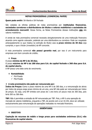 Conhecimentos Bancários

Banco do Brasil

NOTAS PROMISSÓRAS (COMERCIAL PAPER)
Quem pode emitir: SA Aberta e SA Fechada
São vedadas as ofertas públicas de notas promissórias por instituições financeiras,
sociedades corretoras e distribuidoras de títulos e valores mobiliários e sociedades de
arrendamento mercantil. Dessa forma, as Notas Promissórias dessas instituições não são
valores mobiliários.
A venda de nota promissória comercial necessita obrigatoriamente de uma instituição financeira
atuando como agente colocador, podendo ser uma distribuidora ou corretora. Pode ser resgatada
antecipadamente (o que implica na extinção do título) caso o prazo mínimo de 30 dias seja
cumprido, e que o titular (investidor) da NP concorde.
A nota promissória comercial não possui garantia real, por isso é um instrumento para
empresas com bom conceito de crédito.
 Prazo
O prazo mínimo da NP é de 30 dias.
O prazo máximo da NP é de 180 dias para S.A. de capital fechado e 360 dias para S.A.
de capital aberto.
A NP possui uma data certa de vencimento.
 Rentabilidade
 Pré-Fixada
 Pós-Fixada
 A nota promissória não pode ser remunerada por:
Índice de Preços: Como o prazo máximo de uma NP é de 360 dias, e a remuneração de ativos
por índice de preços exige prazo mínimo de um ano, uma NP não pode ser remunerada por índice
de preços. Ou seja, uma NP emitida com prazo de 1 ano teria um pouco mais de 360 dias, pois
teria 365 ou 366 dias.
TBF: Não é permitida a emissão de NP remunerada por TBF. Pois, a NP é uma operação do
mercado de valores mobiliários, enquanto a TBF, de acordo com a Lei 10.192, deve ser utilizada
exclusivamente para remuneração de operações realizadas no mercado financeiro.
DEBÊNTURES
 OBJETIVO
Captação de recursos de médio e longo prazo para sociedades anônimas (S.A.) não
financeiras de capital aberto.
Página 52

Prof. Edgar Abreu

 