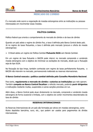 Conhecimentos Bancários

Banco do Brasil

MERCADO DE CÂMBIO
É o mercado onde ocorre a negociação de moedas estrangeiras entre as instituições ou pessoas
interessadas em movimentar essas moedas.

POLÍTICA CAMBIAL
Política federal que orienta o comportamento do mercado de câmbio e da taxa de câmbio
Quando um país adota o regime de câmbio fixo, a taxa é definida pelo Banco Central deste país.
Já no regime de taxas flutuantes, a taxa é definida pelo mercado (procura e oferta de moeda
estrangeiras)
 O Brasil adota um regime de Política Cambial Flutuante SUJA sem Banda Cambial.
Em um regime de taxa flutuante o BACEN pode intervir no mercado comprando e vendendo
moeda estrangeira com o objetivo de minimizar as oscilações do mercado, desde que a flutuação
seja do tipo SUJA.
Na flutuação do tipo limpa, também conhecida com regime de taxas perfeitamente flutuante, o
BACEN não intervém no mercado, permanecendo inalterado as reservas internacionais.
O Banco Central executa a política cambial definida pelo Conselho Monetário Nacional.
Para tanto, regulamenta o mercado de câmbio e autoriza as instituições que nele operam.
Também compete ao Banco Central fiscalizar o referido mercado, podendo punir dirigentes
e instituições mediante multas, suspensões e outras sanções previstas em Lei.
Além disso, o Banco Central pode atuar diretamente no mercado, comprando e vendendo moeda
estrangeira de forma ocasional e limitada, com o objetivo de conter movimentos desordenados da
taxa de câmbio
RESERVAS INTERNACIONAIS
As Reservas Internacionais de um país são formadas por ativos em moedas estrangeiras, como
títulos depósitos bancários, ouro, etc., que podem ser usados para pagamentos de dívidas
internacionais.

Prof. Edgar Abreu

Página 55

 