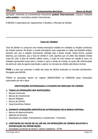 Conhecimentos Bancários

Banco do Brasil

operações referentes às transferências financeiras postais internacionais, inclusive mediante
vales postais e reembolsos postais internacionais.
O BACEN é responsável por regulamentar e fiscalizar o Mercado de Câmbio.

TAXA DE CÂMBIO
Taxa de câmbio é o preço de uma moeda estrangeira medido em unidades ou frações (centavos)
da moeda nacional. No Brasil, a moeda estrangeira mais negociada é o dólar dos Estados Unidos,
fazendo com que a cotação comumente utilizada seja a dessa moeda. Dessa forma, quando
dizemos, por exemplo, que a taxa de câmbio é 2,00, significa que um dólar dos Estados Unidos
custa R$ 2,00. A taxa de câmbio reflete, assim, o custo de uma moeda em relação à outra. As
cotações apresentam taxas para a compra e para a venda da moeda, as quais são referenciadas
do ponto de vista do agente autorizado a operar no mercado de câmbio pelo Banco Central.
PTAX é a taxa que expressa à média das taxas de câmbio praticada no mercado interbancário.
Divulgada pelo BACEN.
TODAS as operações devem ter registro OBRIGATÓRIO no SISBACEN pelas instituições
autorizadas por ele a atuar
INSTITUIÇÕES AUTORIZADAS A ATUAREM NO MERCADO DE CÂMBIO
1.






TODAS AS OPERAÇÕES SEM RESTRIÇÕES:
Bancos Comerciais
Bancos de Investimento
Bancos Múltiplos
Bancos de Câmbio
Caixa Econômica Federal

2.




SOMENTE OPERAÇÕES ESPECÍFICAS AUTORIZADAS PELO BANCO CENTRAL:
Bancos de desenvolvimento
Agências de fomento
Sociedades de crédito, financiamento e investimento - Financeira

3. LIMITADOS AO VALOR DE U$ 100 MIL EM OPERAÇÕES DE CÂMBIO RELATIVO A
EXPORTAÇÃO OU IMPORTAÇÃO:
 Sociedades corretoras de títulos e valores mobiliários - STVM
Prof. Edgar Abreu

Página 57

 
