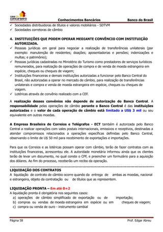 Conhecimentos Bancários

Banco do Brasil

 Sociedades distribuidoras de títulos e valores mobiliários - SDTVM
 Sociedades corretoras de câmbio
4. INSTITUIÇÕES QUE PODEM OPERAR MEDIANTE CONVÊNCIO COM INSTITUIÇÃO
AUTORIZADA.
 Pessoas jurídicas em geral para negociar a realização de transferências unilaterais (por
exemplo: manutenção de residentes; doações; aposentadorias e pensões; indenizações e
multas; e patrimônio);
 Pessoas jurídicas cadastradas no Ministério do Turismo como prestadores de serviços turísticos
remunerados, para realização de operações de compra e de venda de moeda estrangeira em
espécie, cheques ou cheques de viagem;
 Instituições financeiras e demais instituições autorizadas a funcionar pelo Banco Central do
Brasil, não autorizadas a operar no mercado de câmbio, para realização de transferências
unilaterais e compra e venda de moeda estrangeira em espécie, cheques ou cheques de
viagem.
 Lotéricas através de convênio realizado com a CEF.
A realização desses convênios não depende de autorização do Banco Central. A
responsabilidade pelas operações de câmbio perante o Banco Central é das instituições
autorizadas e o valor de cada operação de câmbio está limitado a US$ 3 mil ou seu
equivalente em outras moedas.
A Empresa Brasileira de Correios e Telégrafos - ECT também é autorizada pelo Banco
Central a realizar operações com vales postais internacionais, emissivos e receptivos, destinadas a
atender compromissos relacionados a operações específicas definidas pelo Banco Central,
observando o limite de U$ 50 mil para recebimento de exportações e importações.
Para que os Correios e as lotéricas possam operar com câmbio, terão de fazer contratos com as
instituições financeiras, acrescentou ele. A autoridade monetária informou ainda que os clientes
terão de levar um documento, no qual conste o CPF, e preencher um formulário para a aquisição
dos dólares. Ao fim do processo, receberão um recibo da operação.
LIQUIDAÇÃO DOS CONTRATOS
A liquidação de contrato de câmbio ocorre quando da entrega de ambas as moedas, nacional
e estrangeira, objeto da contratação ou de títulos que as representem.
LIQUIDAÇÃO PRONTA – Em até D+2
A liquidação pronta é obrigatória nos seguintes casos:
a) operações de câmbio simplificado de exportação ou de
importação;
b) compras ou vendas de moeda estrangeira em espécie ou em
cheques de viagem;
c) compra ou venda de ouro - instrumento cambial

Página 58

Prof. Edgar Abreu

 
