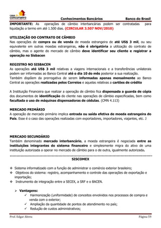 Conhecimentos Bancários

Banco do Brasil

IMPORTANTE: As
operações de câmbio interbancárias podem ser contratadas
liquidação a termo em até 1.500 dias. (CIRCULAR 3.507 NOV/2010)

para

UTILIZAÇÃO DO CONTRATO DE CÂMBIO
Nas operações de compra ou de venda de moeda estrangeira de até US$ 3 mil, ou seu
equivalente em outras moedas estrangeiras, não é obrigatória a utilização do contrato de
câmbio, mas o agente do mercado de câmbio deve identificar seu cliente e registrar a
operação no Sisbacen
REGISTRO NO SISBACEN
As operações até US$ 3 mil relativas a viagens internacionais e a transferências unilaterais
podem ser informadas ao Banco Central até o dia 10 do mês posterior a sua realização.
Também dispõem da prerrogativa de serem informadas apenas mensalmente ao Banco
Central as operações realizadas pelos Correios e aquelas relativas a cartões de crédito
A Instituição Financeira que realizar a operação de câmbio fica dispensada a guarda de cópia
dos documentos de identificação do cliente nas operações de câmbio especificadas, bem como
facultada o uso de máquinas dispensadoras de cédulas. (CMN 4.113)
MERCADO PRIMÁRIO
A operação de mercado primário implica entrada ou saída efetiva de moeda estrangeira do
País. Esse é o caso das operações realizadas com exportadores, importadores, viajantes, etc. J

MERCADO SECUNDÁRIO
Também denominado mercado interbancário, a moeda estrangeira é negociada entre as
instituições integrantes do sistema financeiro e simplesmente migra do ativo de uma
instituição autorizada a operar no mercado de câmbio para o de outra, igualmente autorizada.
SISCOMEX
 Sistema informatizado com a função de administrar o comércio exterior brasileiro;
 Objetivos do sistema: registro, acompanhamento e controle das operações de exportação e
importação;
 Instrumento de integração entre a SECEX, a SRF e o BACEN.
 Vantagens:
 Harmonização (uniformidade) de conceitos envolvidos nos processos de compra e
venda com o exterior;
 Ampliação da quantidade de pontos de atendimento no país;
 Redução de custos administrativos;
Prof. Edgar Abreu

Página 59

 