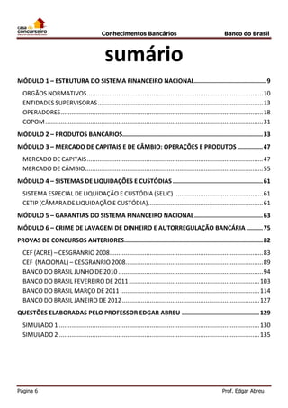 Conhecimentos Bancários

Banco do Brasil

sumário
MÓDULO 1 – ESTRUTURA DO SISTEMA FINANCEIRO NACIONAL ........................................ 9
ORGÃOS NORMATIVOS ..................................................................................................... 10
ENTIDADES SUPERVISORAS ............................................................................................... 13
OPERADORES .................................................................................................................... 18
COPOM ............................................................................................................................. 31
MÓDULO 2 – PRODUTOS BANCÁRIOS.............................................................................. 33
MÓDULO 3 – MERCADO DE CAPITAIS E DE CÂMBIO: OPERAÇÕES E PRODUTOS .............. 47
MERCADO DE CAPITAIS ..................................................................................................... 47
MERCADO DE CÂMBIO ...................................................................................................... 55
MÓDULO 4 – SISTEMAS DE LIQUIDAÇÕES E CUSTÓDIAS .................................................. 61
SISTEMA ESPECIAL DE LIQUIDAÇÃO E CUSTÓDIA (SELIC) ................................................... 61
CETIP (CÂMARA DE LIQUIDAÇÃO E CUSTÓDIA) .................................................................. 61
MÓDULO 5 – GARANTIAS DO SISTEMA FINANCEIRO NACIONAL ...................................... 63
MÓDULO 6 – CRIME DE LAVAGEM DE DINHEIRO E AUTORREGULAÇÃO BANCÁRIA ......... 75
PROVAS DE CONCURSOS ANTERIORES............................................................................. 82
CEF (ACRE) – CESGRANRIO 2008 ........................................................................................ 83
CEF (NACIONAL) – CESGRANRIO 2008............................................................................... 89
BANCO DO BRASIL JUNHO DE 2010 ................................................................................... 94
BANCO DO BRASIL FEVEREIRO DE 2011 ........................................................................... 103
BANCO DO BRASIL MARÇO DE 2011 ................................................................................ 114
BANCO DO BRASIL JANEIRO DE 2012 ............................................................................... 127
QUESTÕES ELABORADAS PELO PROFESSOR EDGAR ABREU ........................................... 129
SIMULADO 1 ................................................................................................................... 130
SIMULADO 2 ................................................................................................................... 135

Página 6

Prof. Edgar Abreu

 