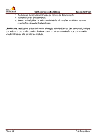 Conhecimentos Bancários




Banco do Brasil

Redução da burocracia (diminuição do número de documentos);
Padronização de procedimentos;
Acesso mais rápido e de melhor qualidade às informações estatísticas sobre as
exportações e importações brasileiras.

Comentário.: Estudar os efeitos que levam a cotação do dólar subir ou cair. Lembre-se, sempre
que a oferta > procura há uma tendência de queda no valor e quando oferta < procura existe
uma tendência de alta no valor do produto.

Página 60

Prof. Edgar Abreu

 