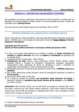 Conhecimentos Bancários

Banco do Brasil

MÓDULO 4 – SISTEMAS DE LIQUIDAÇÕES E CUSTÓDIAS
São prestadores de serviços, responsáveis pela guarda de ativos financeiros e também pela sua
liquidação. Seu principal objetivo é mitigar (reduzir) o risco de liquidação dos ativos. Também são
conhecidos como Clearing Houses.
Para este concurso serão cobrados apenas duas instituições: SELIC e CETIP

SISTEMA ESPECIAL DE LIQUIDAÇÃO E CUSTÓDIA (SELIC)
Sistema informatizado, criado pelo BACEN e pela Associação Nacional das Instituições do Mercado
Aberto - ANDIMA, para a concretização das operações envolvendo Títulos Públicos (Federais,
Estaduais e Municipais);
Liquidação dos TPF em D+0;
Apenas os títulos públicos estaduais e municipais emitidos até janeiro/1992;
 O Selic é um sistema informatizado que se destina à custódia de títulos escriturais de
emissão do Tesouro Nacional, bem como ao registro e à liquidação de operações com
os referidos títulos.
 Liquidadas Brutos em Tempo Real – LBTR (Online)
 Participantes do Selic: Bancos, caixas econômicas, SCTVM, SDTVM, BACEN; fundos;
entidades abertas e fechadas de previdência complementar, sociedades seguradoras,
resseguradores locais, operadoras de planos de assistência à saúde e sociedades de
capitalização outras entidades, a critério do administrador do Selic.
 Administrado pelo Banco Central do Brasil operado em parceria com a ANBIMA (antes era a
ANDIMA).
 Seus centros operacionais (centro principal e centro de contingência) localizados na cidade do
Rio de Janeiro.
 Das 6h30 às 18h30, todos os dias úteis
 Se a conta de custódia do vendedor não apresentar saldo suficiente de títulos, a
operação é mantida em pendência pelo prazo máximo de 60 minutos ou até 18h30, o
que ocorrer primeiro
Comentário: Não confunda o SELIC com as taxas SELIC que existem no mercado (Selic over e
Selic Meta). Lembre-se que TPE (Títulos Públicos Estaduais) e TPM (Títulos Públicos Municipais)
emitidos após Janeiro/1992 são liquidados e custodiados pelo CETIP e que a transação no SELIC
se dá em D+0, ou seja, em tempo real.

CETIP (CÂMARA DE LIQUIDAÇÃO E CUSTÓDIA)
 Cetip S.A. Balcão Organizado de Ativos e Derivativos
Prof. Edgar Abreu

Página 61

 