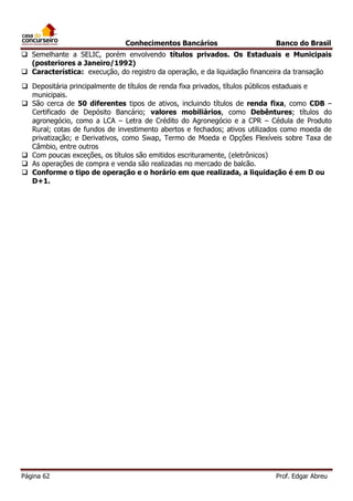 Conhecimentos Bancários

Banco do Brasil

 Semelhante a SELIC, porém envolvendo títulos privados. Os Estaduais e Municipais
(posteriores a Janeiro/1992)
 Característica: execução, do registro da operação, e da liquidação financeira da transação
 Depositária principalmente de títulos de renda fixa privados, títulos públicos estaduais e
municipais.
 São cerca de 50 diferentes tipos de ativos, incluindo títulos de renda fixa, como CDB –
Certificado de Depósito Bancário; valores mobiliários, como Debêntures; títulos do
agronegócio, como a LCA – Letra de Crédito do Agronegócio e a CPR – Cédula de Produto
Rural; cotas de fundos de investimento abertos e fechados; ativos utilizados como moeda de
privatização; e Derivativos, como Swap, Termo de Moeda e Opções Flexíveis sobre Taxa de
Câmbio, entre outros
 Com poucas exceções, os títulos são emitidos escrituramente, (eletrônicos)
 As operações de compra e venda são realizadas no mercado de balcão.
 Conforme o tipo de operação e o horário em que realizada, a liquidação é em D ou
D+1.

Página 62

Prof. Edgar Abreu

 