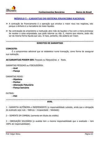 Conhecimentos Bancários

Banco do Brasil

MÓDULO 5 – GARANTIAS DO SISTEMA FINANCEIRO NACIONAL
 A contração de financiamento é a operação que envolve o maior risco nos negócios, isto
porque o dinheiro é a mercadoria de maior liquidez.
 Na contratação de empréstimo a instituição abre mão da liquidez e fica com a mera promessa
de receber a coisa emprestada, que pode retornar ou não. E, mesmo que retorne, pode não
ser da mesma forma líquida que saiu. O risco, portanto, não poderia ser maior.
DIREITOS DE GARANTIAS
CONCEITO:
É o compromisso adicional que se estabelece numa transação, como forma de assegurar
sua realização.
AS GARANTIAS PODEM SER: Pessoais ou fidejussórias e Reais.
GARANTIAS PESSOAIS ou FIDEJUSSÓRIA:
- Aval
- Fiança
GARANTIAS REAIS:
- Hipoteca
- Penhor
- Alienação Fiduciária
- Fiança bancária
OUTRAS:
- FGC
AVAL
1 - GARANTIA AUTÕNOMA e INDEPENDENTE (a responsabilidade subsiste, ainda que a obrigação
do avalizado seja nula – falência – incapacidade – falsidade)
2 – SOMENTE EM CAMBIAL (somente em títulos de crédito)
3 - OBRIGAÇÃO SOLIDÁRIA (o avalista tem a mesma responsabilidade que o avalizado – tem
100% de responsabilidade).

Prof. Edgar Abreu

Página 63

 