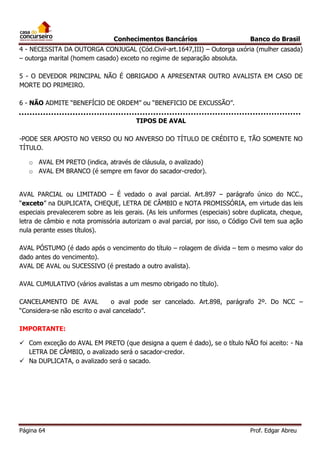 Conhecimentos Bancários

Banco do Brasil

4 - NECESSITA DA OUTORGA CONJUGAL (Cód.Civil-art.1647,III) – Outorga uxória (mulher casada)
– outorga marital (homem casado) exceto no regime de separação absoluta.
5 - O DEVEDOR PRINCIPAL NÃO É OBRIGADO A APRESENTAR OUTRO AVALISTA EM CASO DE
MORTE DO PRIMEIRO.
6 - NÃO ADMITE “BENEFÍCIO DE ORDEM” ou “BENEFICIO DE EXCUSSÃO”.
TIPOS DE AVAL
-PODE SER APOSTO NO VERSO OU NO ANVERSO DO TÍTULO DE CRÉDITO E, TÃO SOMENTE NO
TÍTULO.
o AVAL EM PRETO (indica, através de cláusula, o avalizado)
o AVAL EM BRANCO (é sempre em favor do sacador-credor).
AVAL PARCIAL ou LIMITADO – É vedado o aval parcial. Art.897 – parágrafo único do NCC.,
“exceto” na DUPLICATA, CHEQUE, LETRA DE CÂMBIO e NOTA PROMISSÓRIA, em virtude das leis
especiais prevalecerem sobre as leis gerais. (As leis uniformes (especiais) sobre duplicata, cheque,
letra de câmbio e nota promissória autorizam o aval parcial, por isso, o Código Civil tem sua ação
nula perante esses títulos).
AVAL PÓSTUMO (é dado após o vencimento do título – rolagem de dívida – tem o mesmo valor do
dado antes do vencimento).
AVAL DE AVAL ou SUCESSIVO (é prestado a outro avalista).
AVAL CUMULATIVO (vários avalistas a um mesmo obrigado no título).
CANCELAMENTO DE AVAL
o aval pode ser cancelado. Art.898, parágrafo 2º. Do NCC –
“Considera-se não escrito o aval cancelado”.
IMPORTANTE:
 Com exceção do AVAL EM PRETO (que designa a quem é dado), se o título NÃO foi aceito: - Na
LETRA DE CÂMBIO, o avalizado será o sacador-credor.
 Na DUPLICATA, o avalizado será o sacado.

Página 64

Prof. Edgar Abreu

 