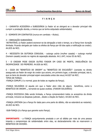 Conhecimentos Bancários

Banco do Brasil

F I A N Ç A
1 - GARANTIA ACESSÓRIA e SUBSIDIÁRIA (o fiador só se obrigará se o devedor principal não
cumprir a prestação devida, a menos que se tenha estipulado solidariedade).
2 - SOMENTE EM CONTRATOS (nunca em cambiais – títulos).
3 – OBRIGAÇÃO SUBSIDIÁRIA
-RETRATÁVEL (o fiador poderá exonerar-se da obrigação a todo o tempo, se a fiança tiver duração
ilimitada. Ficando obrigado por todos os efeitos da fiança por 60 dias após a notificação ao credor).
Art.835 do NCC.
4 - NECESSITA DA OUTORGA CONJUGAL - outorga uxória (mulher casada) – outorga marital
(homem casado) exceto no regime de separação absoluta. Art.1.647, inciso III do NCC.
5 - O CREDOR PODE EXIGIR OUTRO FIADOR EM CASO DE MORTE, INSOLVÊNCIA OU
INCAPACIDADE DO PRIMEIRO. Art.826 do NCC.
6 - GOZA DO “BENEFÍCIO DE ORDEM” ou “BENEFÍCIO DE EXCUSSÃO”- (consiste no direito
assegurado ao fiador de exigir do credor que acione, em primeiro lugar, o devedor principal, isto é,
que os bens do devedor principal sejam executados antes dos seus) Art.827 do NCC.
TIPOS DE FIANÇA:
-FIANÇA COMUM ( é a normal, goza de todas as regalias da fiança).
-FIANÇA SOLIDÁRIA (é aquela em que o fiador abre mão de alguns
BENEFÍCIO DE ORDEM..., tornando-se quase avalista. (FIADOR SOLIDÁRIO)

benefícios, como o

-FIANÇA EXCESSIVA (Não sendo limitada, a fiança compreenderá todos os acessórios da dívida
principal, inclusive as despesas judiciais , desde a citação do fiador). Art.822 do NCC.
-FIANÇA LIMITADA (se a fiança for dada para uma parte do débito, não se estenderá ao restante).
Art.823 do NCC.
-SUB-FIANÇA (é a fiança que garante outra fiança).

IMPORTANTE: - a FIANÇA conjuntamente prestada a um só débito por mais de uma pessoa
importa o compromisso de solidariedade entre elas, se declaradamente não se reservarem o
BENEFÍCIO DE DIVISÃO.
Prof. Edgar Abreu

Página 65

 
