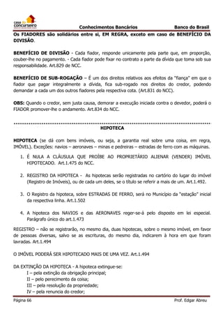 Conhecimentos Bancários

Banco do Brasil

Os FIADORES são solidários entre si, EM REGRA, exceto em caso de BENEFÍCIO DA
DIVISÃO.
BENEFÍCIO DE DIVISÃO - Cada fiador, responde unicamente pela parte que, em proporção,
couber-lhe no pagamento. - Cada fiador pode fixar no contrato a parte da dívida que toma sob sua
responsabilidade. Art.829 de NCC.
BENEFÍCIO DE SUB-ROGAÇÃO – É um dos direitos relativos aos efeitos da “fiança” em que o
fiador que pagar integralmente a dívida, fica sub-rogado nos direitos do credor, podendo
demandar a cada um dos outros fiadores pela respectiva cota. (Art.831 do NCC).
OBS: Quando o credor, sem justa causa, demorar a execução iniciada contra o devedor, poderá o
FIADOR promover-lhe o andamento. Art.834 do NCC.

HIPOTECA
HIPOTECA (se dá com bens imóveis, ou seja, a garantia real sobre uma coisa, em regra,
IMÓVEL). Exceções: navios – aeronaves – minas e pedreiras – estradas de ferro com as máquinas.
1. É NULA A CLÁUSULA QUE PROÍBE AO PROPRIETÁRIO ALIENAR (VENDER) IMÓVEL
HIPOTECADO. Art.1.475 do NCC.
2. REGISTRO DA HIPOTECA - As hipotecas serão registradas no cartório do lugar do imóvel
(Registro de Imóveis), ou de cada um deles, se o título se referir a mais de um. Art.1.492.
3. O Registro da hipoteca, sobre ESTRADAS DE FERRO, será no Município da “estação” inicial
da respectiva linha. Art.1.502
4. A hipoteca dos NAVIOS e das AERONAVES reger-se-á pelo disposto em lei especial.
Parágrafo único do art.1.473
REGISTRO – não se registrarão, no mesmo dia, duas hipotecas, sobre o mesmo imóvel, em favor
de pessoas diversas, salvo se as escrituras, do mesmo dia, indicarem à hora em que foram
lavradas. Art.1.494
O IMÓVEL PODERÁ SER HIPOTECADO MAIS DE UMA VEZ. Art.1.494
DA EXTINÇÃO DA HIPOTECA - A hipoteca extingue-se:
I – pela extinção da obrigação principal;
II – pelo perecimento da coisa;
III – pela resolução da propriedade;
IV – pela renuncia do credor;
Página 66

Prof. Edgar Abreu

 