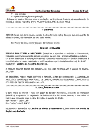 Conhecimentos Bancários

Banco do Brasil

V – pela remição;
VI – pela arrematação ou adjudicação.
- Extingue-se ainda a hipoteca com a averbação, no Registro de Imóveis, do cancelamento do
registro, à vista da respectiva prova. Art.1.500 ( arts.1.473 a 1.505 do NCC.)

PENHOR
PENHOR (se dá com bens móveis, ou seja, é a transferência efetiva da posse que, em garantia do
débito ao credor, faz o devedor, de uma coisa móvel).
Ex: Penhor de joias, penhor (caução) de títulos de crédito.
PENHOR MERCANTIL
PENHOR INDUSTRIAL e MERCANTIL (máquinas – aparelhos – materiais – instrumentos,
instalados ou em funcionamento, com os acessórios ou sem eles – animais utilizados na indústria –
sal e bens destinados a exploração de salinas – produtos da suinocultura – animais destinados à
industrialização de carnes e derivados – matérias-primas e produtos industrializados). Art.1.447
REGISTRO – Cartório de Registro de Imóveis.
O CREDOR PODERÁ TOMAR EM GARANTIA UM OU MAIS OBJETOS ATÉ O VALOR DA DÍVIDA.
Art.1.469
OS CREDORES, PODEM FAZER EFETIVO O PENHOR, ANTES DE RECORREREM À AUTORIDADE
JUDICIÁRIA, SEMPRE QUE HAJA PERIGO DE DEMORA, DANDO AOS DEVEDORES COMPROVANTES
DOS BENS DE QUE SE APOSSAREM. Art.1.470
ALIENAÇÃO FIDUCIÁRIA
O bem, móvel ou imóvel – ficará em poder do devedor (fiduciante), alienando ao financiador
(fiduciário), em garantia do pagamento da dívida contraída. Em outras palavras, o bem móvel ou
imóvel, que comprei a prazo e estou devendo é a garantia do débito.
Bem “móvel” – Dec.911/69
Bem “imóvel” – Lei 9.514/97
REGISTROS – Bem móvel no Cartório de Títulos e Documentos e, bem imóvel no Cartório de
Registro de Imóveis.

Prof. Edgar Abreu

Página 67

 