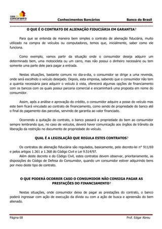 Conhecimentos Bancários

Banco do Brasil

O QUE É O CONTRATO DE ALIENAÇÃO FIDUCIÁRIA EM GARANTIA?
Para que se entenda de maneira bem simples o contrato de alienação fiduciária, muito
utilizado na compra de veículos ou computadores, temos que, inicialmente, saber como ele
funciona.
Como exemplo, vamos partir da situação onde o consumidor deseja adquirir um
determinado bem, uma motocicleta ou um carro, mas não possui o dinheiro necessário ou tem
somente uma parte dele para pagar a entrada.
Nestas situações, bastante comuns no dia-a-dia, o consumidor se dirige a uma revenda,
onde será escolhido o veículo desejado. Depois, esta empresa, sabendo que o consumidor não tem
a quantia necessária para adquirir o veículo à vista, oferecerá algumas opções de financiamento
com os bancos com os quais possui parceria comercial e encaminhará uma proposta em nome do
consumidor.
Assim, após a análise e aprovação do crédito, o consumidor adquire a posse do veículo mas
este bem ficará vinculado ao contrato de financiamento, como sendo de propriedade do banco até
o final do pagamento das parcelas, servindo de garantia ao valor financiado.
Ocorrendo a quitação do contrato, o banco passará a propriedade do bem ao consumidor
sempre lembrando que, no caso de veículos, deverá haver comunicação aos órgãos de trânsito da
liberação da restrição no documento de propriedade do veículo.
QUAL É A LEGISLAÇÃO QUE REGULA ESTES CONTRATOS?
Os contratos de alienação fiduciária são regulados, basicamente, pelo decreto-lei n° 911/69
e pelos artigos 1.361 a 1.368 do Código Civil e Lei 9.514/97.
Além deste decreto e do Código Civil, estes contratos devem observar, prioritariamente, as
disposições do Código de Defesa do Consumidor, quando um consumidor estiver adquirindo bens
por meio deste tipo de contrato.

O QUE PODERÁ OCORRER CASO O CONSUMIDOR NÃO CONSIGA PAGAR AS
PRESTAÇÕES DO FINANCIAMENTO?
Nestas situações, onde consumidor deixa de pagar as prestações do contrato, o banco
poderá ingressar com ação de execução da dívida ou com a ação de busca e apreensão do bem
alienado.

Página 68

Prof. Edgar Abreu

 
