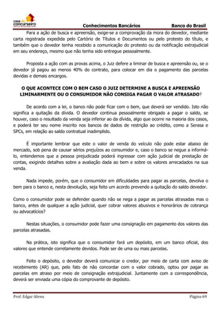 Conhecimentos Bancários

Banco do Brasil

Para a ação de busca e apreensão, exige-se a comprovação da mora do devedor, mediante
carta registrada expedida pelo Cartório de Títulos e Documentos ou pelo protesto do título, e
também que o devedor tenha recebido a comunicação do protesto ou da notificação extrajudicial
em seu endereço, mesmo que não tenha sido entregue pessoalmente.
Proposta a ação com as provas acima, o Juiz defere a liminar de busca e apreensão ou, se o
devedor já pagou ao menos 40% do contrato, para colocar em dia o pagamento das parcelas
devidas e demais encargos.
O QUE ACONTECE COM O BEM CASO O JUIZ DETERMINE A BUSCA E APREENSÃO
LIMINARMENTE OU O CONSUMIDOR NÃO CONSIGA PAGAR O VALOR ATRASADO?
De acordo com a lei, o banco não pode ficar com o bem, que deverá ser vendido. Isto não
significa a quitação da dívida. O devedor continua pessoalmente obrigado a pagar o saldo, se
houver, caso o resultado da venda seja inferior ao da dívida, algo que ocorre na maioria dos casos,
e poderá ter seu nome inscrito nos bancos de dados de restrição ao crédito, como a Serasa e
SPCs, em relação ao saldo contratual inadimplido.
É importante lembrar que este o valor de venda do veículo não pode estar abaixo de
mercado, sob pena de causar sérios prejuízos ao consumidor e, caso o banco se negue a informálo, entendemos que a pessoa prejudicada poderá ingressar com ação judicial de prestação de
contas, exigindo detalhes sobre a avaliação dada ao bem e sobre os valores arrecadados na sua
venda.
Nada impede, porém, que o consumidor em dificuldades para pagar as parcelas, devolva o
bem para o banco e, nesta devolução, seja feito um acordo prevendo a quitação do saldo devedor.
Como o consumidor pode se defender quando não se nega a pagar as parcelas atrasadas mas o
banco, antes de qualquer a ação judicial, quer cobrar valores abusivos e honorários de cobrança
ou advocatícios?
Nestas situações, o consumidor pode fazer uma consignação em pagamento dos valores das
parcelas atrasadas.
Na prática, isto significa que o consumidor fará um depósito, em um banco oficial, dos
valores que entende corretamente devidos. Pode ser de uma ou mais parcelas.
Feito o depósito, o devedor deverá comunicar o credor, por meio de carta com aviso de
recebimento (AR) que, pelo fato de não concordar com o valor cobrado, optou por pagar as
parcelas em atraso por meio de consignação extrajudicial. Juntamente com a correspondência,
deverá ser enviada uma cópia do comprovante de depósito.

Prof. Edgar Abreu

Página 69

 