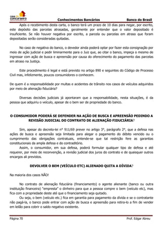 Conhecimentos Bancários

Banco do Brasil

Após o recebimento desta carta, o banco terá um prazo de 10 dias para negar, por escrito,
este depósito das parcelas atrasadas, geralmente por entender que o valor depositado é
insuficiente. Se não houver negativa por escrito, a parcela ou parcelas em atraso que foram
depositadas serão consideradas quitadas.
No caso de negativa do banco, o devedor ainda poderá optar por fazer esta consignação por
meio de ação judicial e pedir liminarmente para o Juiz que, ao citar o banco, impeça o mesmo de
ingressar com ação de busca e apreensão por causa do oferecimento do pagamento das parcelas
em atraso na Justiça.
Este procedimento é legal e está previsto no artigo 890 e seguintes do Código de Processo
Civil mas, infelizmente, poucos consumidores o conhecem.
De quem é a responsabilidade por multas e acidentes de trânsito nos casos de veículos adquiridos
por meio de alienação fiduciária?
Diversas decisões judiciais já apontaram que a responsabilidade, nesta situações, é da
pessoa que adquiriu o veículo, apesar de o bem ser de propriedade do banco.

O CONSUMIDOR PODERÁ SE DEFENDER NA AÇÃO DE BUSCA E APREENSÃO PEDINDO A
REVISÃO JUDICIAL DO CONTRATO DE ALIENAÇÃO FIDUCIÁRIA?
Sim, apesar do decreto-lei n° 911/69 prever no artigo 3°, parágrafo 2°, que a defesa nas
ações de busca e apreensão seja limitada para alegar o pagamento do débito vencido ou o
cumprimento das obrigações contratuais, entende-se que tal restrição fere as garantias
constitucionais da ampla defesa e do contraditório.
Assim, o consumidor, em sua defesa, poderá formular qualquer tipo de defesa e até
requerer, por meio de reconvenção, a revisão judicial dos juros do contrato e de quaisquer outros
encargos ali previstos.
DEVOLVER O BEM (VEÍCULO ETC) ALIENADO QUITA A DÍVIDA?
Na maioria dos casos NÃO!
No contrato de alienação fiduciária (financiamento) o agente alienante (banco ou outra
instituição financeira) “empresta” o dinheiro para que a pessoa compre o bem (veículo etc), mas
fica com a propriedade deste até que o financiamento seja quitado.
Ou seja, o bem (veículo etc.) fica em garantia para pagamento da dívida e se o contratante
não pagá-la, o banco pode entrar com ação de busca e apreensão para retira-lo a fim de vender
em leilão para cobrir o saldo negativo existente.
Página 70

Prof. Edgar Abreu

 