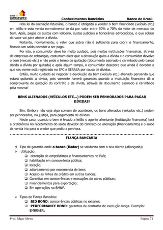 Conhecimentos Bancários

Banco do Brasil

Pela lei da alienação fiduciária, o banco é obrigado a vender o bem financiado (veículo etc.)
em leilão e esta venda normalmente se dá por valor entre 50% a 70% do valor de mercado do
bem. Após, pagos os custos com leiloeiro, custas judiciais e honorários advocatícios, o que sobrar
do valor vai para abater a dívida.
Portanto, normalmente, o valor que sobra não é suficiente para cobrir o financiamento,
ficando um saldo devedor a ser pago.
Por isto, o consumidor deve ter muito cuidado, pois muitas instituições financeiras, através
de empresas de cobranças, costumam dizer que a devolução quita a dívida e o consumidor devolve
o bem (veículo etc.) e não pede o termo de quitação (documento assinado e carimbado pelo banco
dando a dívida por quitada) e após algum tempo, o consumidor descobre que ainda é devedor e
que seu nome está registrado no SPC e SERASA por causa de dívidas.
Então, muito cuidado ao negociar a devolução do bem (veículo etc.) alienado pensando que
estará quitando a dívida, pois somente haverá garantias quando a instituição financeira dá o
comprovante de quitação do contrato e da dívida, através de documento assinado e carimbado
pela mesma!
BENS ALIENADOS (VEÍCULOS ETC...) PODEM SER PENHORADOS PARA PAGAR
DÍVIDAS?
Sim. Embora não seja algo comum de acontecer, os bens alienados (veículos etc.) podem
ser penhorados, na justiça, para pagamento de dívidas.
Neste caso, quando o bem é levado a leilão o agente alientante (instituição financeira) terá
a preferência no recebimento do saldo devedor do contrato de alienação (financiamento) e o saldo
da venda iria para o credor que pediu a penhora.
FIANÇA BANCÁRIA
 Tipo de garantia onde o banco (fiador) se solidariza com o seu cliente (afiançado);
 Utilização:
 obtenção de empréstimos e financiamentos no País;
 habilitação em concorrência pública;
 locação;
 adiantamento por encomenda de bens
 Acesso as linhas de crédito em outros bancos;
 Garantias em concorrências e execuções de obras públicas;
 Financiamentos para exportação;
 Em operações na BM&F.
 Tipos de Fiança Bancária:
 BID BOND: concorrências públicas no exterior;
 PERFORMANCE BOND: garantias de contratos de execução longa. Exemplo:
EMBRAER;
Prof. Edgar Abreu

Página 71

 