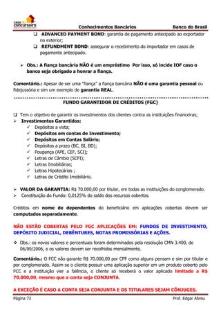 Conhecimentos Bancários

Banco do Brasil

 ADVANCED PAYMENT BOND: garantia de pagamento antecipado ao exportador
no exterior;
 REFUNDMENT BOND: assegurar o recebimento do importador em casos de
pagamento antecipado.
 Obs.: A fiança bancária NÃO é um empréstimo Por isso, só incide IOF caso o
banco seja obrigado a honrar a fiança.
Comentário.: Apesar de ser uma “fiança” a fiança bancária NÃO é uma garantia pessoal ou
fidejussória e sim um exemplo de garantia REAL.
FUNDO GARANTIDOR DE CRÉDITOS (FGC)
 Tem o objetivo de garantir os investimentos dos clientes contra as instituições financeiras;
 Investimentos Garantidos:
 Depósitos a vista;
 Depósitos em contas de Investimento;
 Depósitos em Contas Salário;
 Depósitos a prazo (BC, BI, BD);
 Poupança (APE, CEF, SCI);
 Letras de Câmbio (SCFI);
 Letras Imobiliárias;
 Letras Hipotecárias ;
 Letras de Crédito Imobiliário.
 VALOR DA GARANTIA: R$ 70.000,00 por titular, em todas as instituições do conglomerado.
 Constituição do Fundo: 0,0125% do saldo dos recursos cobertos.
Créditos em nome de dependentes do beneficiário em aplicações cobertas devem ser
computados separadamente.
NÃO ESTÃO COBERTAS PELO FGC APLICAÇÕES EM: FUNDOS DE INVESTIMENTO,
DEPÓSITO JUDICIAL, DEBÊNTURES, NOTAS PROMISSÓRIAS E AÇÕES.
 Obs.: os novos valores e percentuais foram determinados pela resolução CMN 3.400, de
06/09/2006, e os valores devem ser recolhidos mensalmente.
Comentário.: O FCC não garante R$ 70.000,00 por CPF como alguns pensam e sim por titular e
por conglomerado. Assim se o cliente possuir uma aplicação superior em um produto coberto pelo
FCC e a instituição vier a falência, o cliente só receberá o valor aplicado limitado a R$
70.000,00, mesmo que a conta seja CONJUNTA.
A EXCEÇÃO É CASO A CONTA SEJA CONJUNTA E OS TITULARES SEJAM CÔNJUGES.
Página 72

Prof. Edgar Abreu

 