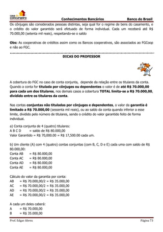 Conhecimentos Bancários

Banco do Brasil

Os cônjuges são considerados pessoas distintas, seja qual for o regime de bens do casamento, e
o crédito do valor garantido será efetuado de forma individual. Cada um receberá até R$
70.000,00 (setenta mil reais), respeitando-se o saldo
Obs: As cooperativas de créditos assim como os Bancos cooperativos, são associados ao FGCoop
e não ao FGC.
DICAS DO PROFESSOR

A cobertura do FGC no caso de conta conjunta, depende da relação entre os titulares da conta.
Quando a conta for titulada por cônjuges ou dependentes o valor é de até R$ 70.000,00
para cada um dos titulares, nos demais casos a cobertura TOTAL limita-se a R$ 70.000,00,
dividido entre os titulares da conta.
Nas contas conjuntas não tituladas por cônjuges e dependentes, o valor da garantia é
limitado a R$ 70.000,00 (sessenta mil reais), ou ao saldo da conta quando inferior a esse
limite, dividido pelo número de titulares, sendo o crédito do valor garantido feito de forma
individual.
a) Conta conjunta de 4 (quatro) titulares:
ABCD
= saldo de R$ 80.000,00
Valor Garantido = R$ 70,000.00 = R$ 17,500.00 cada um.
b) Um cliente (A) com 4 (quatro) contas conjuntas (com B, C, D e E) cada uma com saldo de R$
80.000,00:
Conta AB
= R$ 80.000,00
Conta AC
= R$ 80.000,00
Conta AD
= R$ 80.000,00
Conta AE
= R$ 80.000,00
Cálculo do valor da garantia por conta:
AB
= R$ 70.000,00/2 = R$ 35.000,00
AC
= R$ 70.000,00/2 = R$ 35.000,00
AD
= R$ 70.000,00/2 = R$ 35.000,00
AE
= R$ 70.000,00/2 = R$ 35.000,00
A cada um deles caberá:
A
= R$ 70.000,00
B
= R$ 35.000,00
Prof. Edgar Abreu

Página 73

 