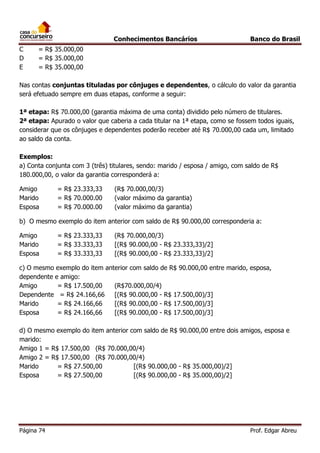 Conhecimentos Bancários
C
D
E

Banco do Brasil

= R$ 35.000,00
= R$ 35.000,00
= R$ 35.000,00

Nas contas conjuntas tituladas por cônjuges e dependentes, o cálculo do valor da garantia
será efetuado sempre em duas etapas, conforme a seguir:
1ª etapa: R$ 70.000,00 (garantia máxima de uma conta) dividido pelo número de titulares.
2ª etapa: Apurado o valor que caberia a cada titular na 1ª etapa, como se fossem todos iguais,
considerar que os cônjuges e dependentes poderão receber até R$ 70.000,00 cada um, limitado
ao saldo da conta.
Exemplos:
a) Conta conjunta com 3 (três) titulares, sendo: marido / esposa / amigo, com saldo de R$
180.000,00, o valor da garantia corresponderá a:
Amigo
Marido
Esposa

= R$ 23.333,33
= R$ 70.000.00
= R$ 70.000.00

(R$ 70.000,00/3)
(valor máximo da garantia)
(valor máximo da garantia)

b) O mesmo exemplo do item anterior com saldo de R$ 90.000,00 corresponderia a:
Amigo
Marido
Esposa

= R$ 23.333,33
= R$ 33.333,33
= R$ 33.333,33

(R$ 70.000,00/3)
[(R$ 90.000,00 - R$ 23.333,33)/2]
[(R$ 90.000,00 - R$ 23.333,33)/2]

c) O mesmo exemplo do item anterior com saldo de R$ 90.000,00 entre marido, esposa,
dependente e amigo:
Amigo
= R$ 17.500,00
(R$70.000,00/4)
Dependente = R$ 24.166,66
[(R$ 90.000,00 - R$ 17.500,00)/3]
Marido
= R$ 24.166,66
[(R$ 90.000,00 - R$ 17.500,00)/3]
Esposa
= R$ 24.166,66
[(R$ 90.000,00 - R$ 17.500,00)/3]
d) O mesmo exemplo do item anterior com saldo de R$ 90.000,00 entre dois amigos, esposa e
marido:
Amigo 1 = R$ 17.500,00 (R$ 70.000,00/4)
Amigo 2 = R$ 17.500,00 (R$ 70.000,00/4)
Marido
= R$ 27.500,00
[(R$ 90.000,00 - R$ 35.000,00)/2]
Esposa
= R$ 27.500,00
[(R$ 90.000,00 - R$ 35.000,00)/2]

Página 74

Prof. Edgar Abreu

 