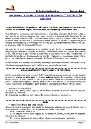 Conhecimentos Bancários

Banco do Brasil

MÓDULO 6 – CRIME DE LAVAGEM DE DINHEIRO E AUTORREGULAÇÃO
BANCÁRIA

Lavagem de dinheiro é o processo pelo qual o criminoso transforma, recursos obtidos
através de atividades ilegais, em ativos com uma origem aparentemente legal.
Para disfarçar os lucros ilícitos sem comprometer os envolvidos, a lavagem de dinheiro realiza-se
por meio de um processo dinâmico que requer: primeiro, o distanciamento dos fundos de sua
origem, evitando uma associação direta deles com o crime; segundo, o disfarce de suas várias
movimentações para dificultar o rastreamento desses recursos; e terceiro, a disponibilização do
dinheiro novamente para os criminosos depois de ter sido suficientemente movimentado no ciclo
de lavagem e poder ser considerado "limpo".
Há mais de 20 anos percebeu-se a necessidade da adoção de um esforço internacional
conjunto para combater a lavagem de dinheiro, envolvendo não só os Governos dos diversos
países, mas também o setor privado, especialmente o sistema financeiro. Mais recentemente, os
atentados terroristas em diversas partes do mundo revigoraram a necessidade desse esforço
global com o objetivo de buscar a eliminação das fontes de financiamento ao terrorismo.
Os mecanismos mais utilizados no processo de lavagem de dinheiro envolvem teoricamente essas
três etapas independentes que, com freqüência, ocorrem simultaneamente.
CRIMES ANTECEDENTES DE LAVAGEM DE DINHEIRO
Foi Revogado pela nova lei de Lavagem de Dinheiro, hoje caracteriza-se como crimes de lavagem
de dinheiro ocultar ou dissimular a natureza, origem, localização, disposição, movimentação
ou propriedade de bens, direitos ou valores provenientes, direta ou indiretamente, de infração
penal. Também estão sujeitos a mesma pena (multa + reclusão de 3 a 10 anos) aqueles que
ocultar ou dissimular a utilização de bens, direitos ou valores provenientes de infração penal:
I - os converte em ativos lícitos;
II - os adquire, recebe, troca, negocia, dá ou recebe em garantia, guarda, tem em depósito,
movimenta ou transfere;
III - importa ou exporta bens com valores não correspondentes aos verdadeiros.

PENA
 reclusão de três a dez anos e multa
Incorre na mesma pena quem, para ocultar ou dissimular a utilização de bens, direitos ou valores
provenientes de qualquer dos crimes antecedentes referidos neste artigo:
I - os converte em ativos lícitos;
II - os adquire, recebe, troca, negocia, dá ou recebe em garantia, guarda, tem em depósito,
movimenta ou transfere;
III - importa ou exporta bens com valores não correspondentes aos verdadeiros.
Prof. Edgar Abreu

Página 75

 