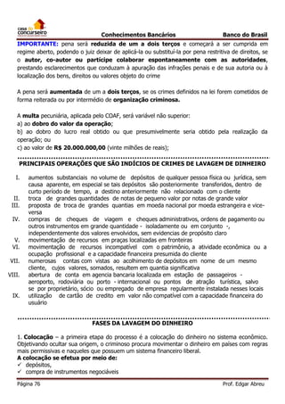 Conhecimentos Bancários

Banco do Brasil

IMPORTANTE: pena será reduzida de um a dois terços e começará a ser cumprida em
regime aberto, podendo o juiz deixar de aplicá-la ou substituí-la por pena restritiva de direitos, se
o autor, co-autor ou partícipe colaborar espontaneamente com as autoridades,
prestando esclarecimentos que conduzam à apuração das infrações penais e de sua autoria ou à
localização dos bens, direitos ou valores objeto do crime
A pena será aumentada de um a dois terços, se os crimes definidos na lei forem cometidos de
forma reiterada ou por intermédio de organização criminosa.
A multa pecuniária, aplicada pelo COAF, será variável não superior:
a) ao dobro do valor da operação;
b) ao dobro do lucro real obtido ou que presumivelmente seria obtido pela realização da
operação; ou
c) ao valor de R$ 20.000.000,00 (vinte milhões de reais);
PRINCIPAIS OPERAÇÕES QUE SÃO INDÍCIOS DE CRIMES DE LAVAGEM DE DINHEIRO
I.
II.
III.
IV.
V.
VI.
VII.
VIII.
IX.

aumentos substanciais no volume de depósitos de qualquer pessoa física ou jurídica, sem
causa aparente, em especial se tais depósitos são posteriormente transferidos, dentro de
curto período de tempo, a destino anteriormente não relacionado com o cliente
troca de grandes quantidades de notas de pequeno valor por notas de grande valor
proposta de troca de grandes quantias em moeda nacional por moeda estrangeira e viceversa
compras de cheques de viagem e cheques administrativos, ordens de pagamento ou
outros instrumentos em grande quantidade - isoladamente ou em conjunto -,
independentemente dos valores envolvidos, sem evidencias de propósito claro
movimentação de recursos em praças localizadas em fronteiras
movimentação de recursos incompatível com o patrimônio, a atividade econômica ou a
ocupação profissional e a capacidade financeira presumida do cliente
numerosas contas com vistas ao acolhimento de depósitos em nome de um mesmo
cliente, cujos valores, somados, resultem em quantia significativa
abertura de conta em agencia bancaria localizada em estação de passageiros aeroporto, rodoviária ou porto - internacional ou pontos de atração turística, salvo
se por proprietário, sócio ou empregado de empresa regularmente instalada nesses locais
utilização de cartão de credito em valor não compatível com a capacidade financeira do
usuário
FASES DA LAVAGEM DO DINHEIRO

1. Colocação – a primeira etapa do processo é a colocação do dinheiro no sistema econômico.
Objetivando ocultar sua origem, o criminoso procura movimentar o dinheiro em países com regras
mais permissivas e naqueles que possuem um sistema financeiro liberal.
A colocação se efetua por meio de:
 depósitos,
 compra de instrumentos negociáveis
Página 76

Prof. Edgar Abreu

 