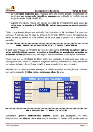 Conhecimentos Bancários

Banco do Brasil

 as operações suspeitas que, realizadas com uma mesma pessoa, conglomerado ou
grupo, em um mesmo mês calendário, superem, por instituição ou entidade, em seu
conjunto, o valor de R$ 10.000,00;
 depósito em espécie, retirada em espécie ou pedido de provisionamento para saque, de
valor igual ou superior a R$100.000,00, independentemente de serem suspeitas
ou não.
Toda a operação realizada por uma instituição financeira acima de R$ 10 mil deve ficar registrada
no banco. A operação que for igual ou acima de R$ 10 mil e SUSPEITA deve ser reportada ao
Bacen, através do Siscoaf no prazo máximo de 24 horas após a proposta ou a realização da
operação.
COAF - CONSELHO DE CONTROLE DE ATIVIDADES FINANCEIRAS
O COAF está vinculado ao Ministério da Fazenda e tem como finalidade disciplinar, aplicar
penas administrativas, receber, examinar e identificar as ocorrências suspeitas de
atividades ilícitas previstas na Lei, sem prejuízo da competência de outros órgãos e entidades.
Porém, para que as atividades do COAF sejam bem sucedidas, é importante que, todas as
instituições visadas, no que diz respeito à lavagem de dinheiro, proveniente do crime, mantenham
em registro, todas as informações de relevância sobre seus clientes e suas operações
Além dos bancos, devem combater a lavagem de dinheiro empresas e instituições que trabalham
com a comercialização de jóias, metais preciosos e obras de arte.

PEP – PESSOAS POLITICAMENTE EXPOSTAS
Considera-se "pessoa politicamente exposta" aquela que desempenha ou tenha
desempenhado, nos últimos cinco anos, cargos, empregos ou funções públicas relevantes, no

Prof. Edgar Abreu

Página 79

 