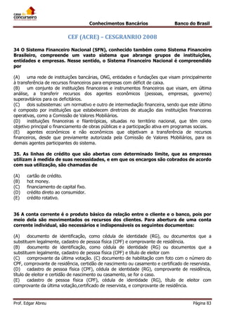 Conhecimentos Bancários

Banco do Brasil

CEF (ACRE) – CESGRANRIO 2008
34 O Sistema Financeiro Nacional (SFN), conhecido também como Sistema Financeiro
Brasileiro, compreende um vasto sistema que abrange grupos de instituições,
entidades e empresas. Nesse sentido, o Sistema Financeiro Nacional é compreendido
por
(A)
uma rede de instituições bancárias, ONG, entidades e fundações que visam principalmente
à transferência de recursos financeiros para empresas com déficit de caixa.
(B)
um conjunto de instituições financeiras e instrumentos financeiros que visam, em última
análise, a transferir recursos dos agentes econômicos (pessoas, empresas, governo)
superavitários para os deficitários.
(C)
dois subsistemas: um normativo e outro de intermediação financeira, sendo que este último
é composto por instituições que estabelecem diretrizes de atuação das instituições financeiras
operativas, como a Comissão de Valores Mobiliários.
(D)
instituições financeiras e filantrópicas, situadas no território nacional, que têm como
objetivo principal o financiamento de obras públicas e a participação ativa em programas sociais.
(E)
agentes econômicos e não econômicos que objetivam a transferência de recursos
financeiros, desde que previamente autorizada pela Comissão de Valores Mobiliários, para os
demais agentes participantes do sistema.
35. As linhas de crédito que são abertas com determinado limite, que as empresas
utilizam à medida de suas necessidades, e em que os encargos são cobrados de acordo
com sua utilização, são chamadas de
(A)
(B)
(C)
(D)
(E)

cartão de crédito.
hot money.
financiamento de capital fixo.
crédito direto ao consumidor.
crédito rotativo.

36 A conta corrente é o produto básico da relação entre o cliente e o banco, pois por
meio dela são movimentados os recursos dos clientes. Para abertura de uma conta
corrente individual, são necessários e indispensáveis os seguintes documentos:
(A)
documento de identificação, como cédula de identidade (RG), ou documentos que a
substituem legalmente, cadastro de pessoa física (CPF) e comprovante de residência.
(B)
documento de identificação, como cédula de identidade (RG) ou documentos que a
substituem legalmente, cadastro de pessoa física (CPF) e título de eleitor com
(C)
comprovante da última votação. (C) documento de habilitação com foto com o número do
CPF, comprovante de residência, certidão de nascimento ou casamento e certificado de reservista.
(D)
cadastro de pessoa física (CPF), cédula de identidade (RG), comprovante de residência,
título de eleitor e certidão de nascimento ou casamento, se for o caso.
(E)
cadastro de pessoa física (CPF), cédula de identidade (RG), título de eleitor com
comprovante da última votação,certificado de reservista, e comprovante de residência.

Prof. Edgar Abreu

Página 83

 