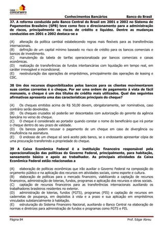 Conhecimentos Bancários

Banco do Brasil

37. A reforma conduzida pelo Banco Central do Brasil em 2001 e 2002 no Sistema de
Pagamentos Brasileiro (SPB) teve como foco o direcionamento para a administração
de riscos, principalmente os riscos de crédito e liquidez. Dentre as mudanças
conduzidas em 2001 e 2002 destaca-se a
(A)
alteração da política cambial estabelecendo regras mais flexíveis para as transferências
internacionais.
(B)
definição de um capital mínimo baseado no risco de crédito para os bancos comerciais e
bancos de investimento.
(C)
manutenção da tabela de tarifas operacionalizada por bancos comerciais e caixas
econômicas.
(D)
realização de transferências de fundos interbancárias com liquidação em tempo real, em
caráter irrevogável e incondicional.
(E)
reestruturação das operações de empréstimos, principalmente das operações de leasing e
CDC.
38 Um dos recursos disponibilizados pelos bancos para os clientes movimentarem
suas contas correntes é o cheque. Por ser uma ordem de pagamento à vista de fácil
manuseio, o cheque é um dos títulos de crédito mais utilizados. Qual das seguintes
afirmativas apresenta uma das características principais do cheque?
(A)
Os cheques emitidos acima de R$ 50,00 devem, obrigatoriamente, ser nominativos, caso
contrário serão devolvidos.
(B)
Os cheques cruzados só poderão ser descontados com autorização do gerente da agência
bancária no verso do cheque.
(C)
O cheque é considerado ao portador quando constar o nome do beneficiário que irá portar
o cheque dentro do seu prazo de validade.
(D)
Os bancos podem recusar o pagamento de um cheque em caso de divergência ou
insuficiência na assinatura.
(E)
O endosso de um cheque só será aceito pelo banco, se o endossante apresentar cópia de
uma procuração transferindo a propriedade do cheque.
39 A Caixa Econômica Federal é a instituição financeira responsável pela
operacionalização das políticas do Governo Federal, principalmente, para habitação,
saneamento básico e apoio ao trabalhador. As principais atividades da Caixa
Econômica Federal estão relacionadas a
(A)
elaboração de políticas econômicas que irão auxiliar o Governo Federal na composição do
orçamento público e na aplicação dos recursos em atividades sociais, como esporte e cultura.
(B)
elaboração de políticas para o mercado financeiro, viabilizando a captação de recursos
financeiros, administração de loterias, fundos, programas e aplicação dos recursos e obras sociais.
(C)
captação de recursos financeiros para as transferências internacionais auxiliando os
trabalhadores brasileiros residentes no exterior.
(D)
administração de loterias, fundos (FGTS), programas (PIS) e captação de recursos em
cadernetas de poupança, em depósitos à vista e a prazo e sua aplicação em empréstimos
vinculados substancialmente à habitação.
(E)
estruturação do Sistema Financeiro Nacional, auxiliando o Banco Central na elaboração de
normas e diretrizes para administração de fundos e programas como FGTS e PIS.
Página 84

Prof. Edgar Abreu

 