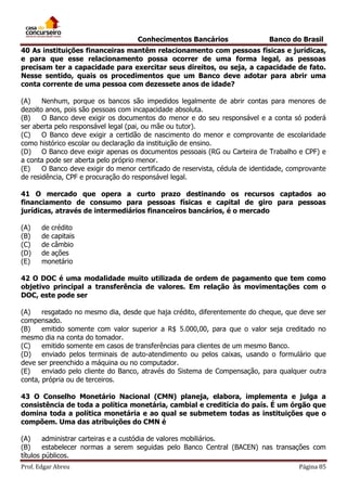 Conhecimentos Bancários

Banco do Brasil

40 As instituições financeiras mantêm relacionamento com pessoas físicas e jurídicas,
e para que esse relacionamento possa ocorrer de uma forma legal, as pessoas
precisam ter a capacidade para exercitar seus direitos, ou seja, a capacidade de fato.
Nesse sentido, quais os procedimentos que um Banco deve adotar para abrir uma
conta corrente de uma pessoa com dezessete anos de idade?
(A)
Nenhum, porque os bancos são impedidos legalmente de abrir contas para menores de
dezoito anos, pois são pessoas com incapacidade absoluta.
(B)
O Banco deve exigir os documentos do menor e do seu responsável e a conta só poderá
ser aberta pelo responsável legal (pai, ou mãe ou tutor).
(C)
O Banco deve exigir a certidão de nascimento do menor e comprovante de escolaridade
como histórico escolar ou declaração da instituição de ensino.
(D)
O Banco deve exigir apenas os documentos pessoais (RG ou Carteira de Trabalho e CPF) e
a conta pode ser aberta pelo próprio menor.
(E)
O Banco deve exigir do menor certificado de reservista, cédula de identidade, comprovante
de residência, CPF e procuração do responsável legal.
41 O mercado que opera a curto prazo destinando os recursos captados ao
financiamento de consumo para pessoas físicas e capital de giro para pessoas
jurídicas, através de intermediários financeiros bancários, é o mercado
(A)
(B)
(C)
(D)
(E)

de crédito
de capitais
de câmbio
de ações
monetário

42 O DOC é uma modalidade muito utilizada de ordem de pagamento que tem como
objetivo principal a transferência de valores. Em relação às movimentações com o
DOC, este pode ser
(A)
resgatado no mesmo dia, desde que haja crédito, diferentemente do cheque, que deve ser
compensado.
(B)
emitido somente com valor superior a R$ 5.000,00, para que o valor seja creditado no
mesmo dia na conta do tomador.
(C)
emitido somente em casos de transferências para clientes de um mesmo Banco.
(D)
enviado pelos terminais de auto-atendimento ou pelos caixas, usando o formulário que
deve ser preenchido a máquina ou no computador.
(E)
enviado pelo cliente do Banco, através do Sistema de Compensação, para qualquer outra
conta, própria ou de terceiros.
43 O Conselho Monetário Nacional (CMN) planeja, elabora, implementa e julga a
consistência de toda a política monetária, cambial e creditícia do país. É um órgão que
domina toda a política monetária e ao qual se submetem todas as instituições que o
compõem. Uma das atribuições do CMN é
(A)
administrar carteiras e a custódia de valores mobiliários.
(B)
estabelecer normas a serem seguidas pelo Banco Central (BACEN) nas transações com
títulos públicos.
Prof. Edgar Abreu

Página 85

 