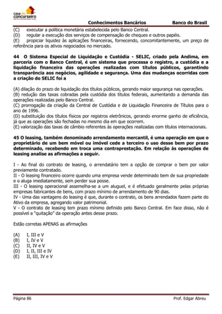Conhecimentos Bancários

Banco do Brasil

(C)
executar a política monetária estabelecida pelo Banco Central.
(D)
regular a execução dos serviços de compensação de cheques e outros papéis.
(E)
propiciar liquidez às aplicações financeiras, fornecendo, concomitantemente, um preço de
referência para os ativos negociados no mercado.
44 O Sistema Especial de Liquidação e Custódia - SELIC, criado pela Andima, em
parceria com o Banco Central, é um sistema que processa o registro, a custódia e a
liquidação financeira das operações realizadas com títulos públicos, garantindo
transparência aos negócios, agilidade e segurança. Uma das mudanças ocorridas com
a criação do SELIC foi a
(A) dilação do prazo de liquidação dos títulos públicos, gerando maior segurança nas operações.
(B) redução das taxas cobradas pela custódia dos títulos federais, aumentando a demanda das
operações realizadas pelo Banco Central.
(C) prorrogação da criação da Central de Custódia e de Liquidação Financeira de Títulos para o
ano de 1996.
(D) substituição dos títulos físicos por registros eletrônicos, gerando enorme ganho de eficiência,
já que as operações são fechadas no mesmo dia em que ocorrem.
(E) valorização das taxas de câmbio referentes às operações realizadas com títulos internacionais.
45 O leasing, também denominado arrendamento mercantil, é uma operação em que o
proprietário de um bem móvel ou imóvel cede a terceiro o uso desse bem por prazo
determinado, recebendo em troca uma contraprestação. Em relação às operações de
leasing analise as afirmações a seguir.
I - Ao final do contrato de leasing, o arrendatário tem a opção de comprar o bem por valor
previamente contratado.
II - O leasing financeiro ocorre quando uma empresa vende determinado bem de sua propriedade
e o aluga imediatamente, sem perder sua posse.
III - O leasing operacional assemelha-se a um aluguel, e é efetuado geralmente pelas próprias
empresas fabricantes de bens, com prazo mínimo de arrendamento de 90 dias.
IV - Uma das vantagens do leasing é que, durante o contrato, os bens arrendados fazem parte do
Ativo da empresa, agregando valor patrimonial.
V - O contrato de leasing tem prazo mínimo definido pelo Banco Central. Em face disso, não é
possível a “quitação” da operação antes desse prazo.
Estão corretas APENAS as afirmações
(A)
(B)
(C)
(D)
(E)

I, III e V
I, IV e V
II, IV e V
I, II, III e IV
II, III, IV e V

Página 86

Prof. Edgar Abreu

 