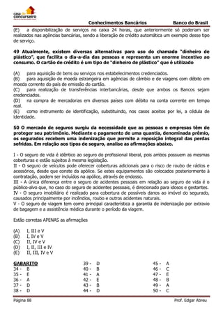 Conhecimentos Bancários

Banco do Brasil

(E)
a disponibilização de serviços no caixa 24 horas, que anteriormente só poderiam ser
realizados nas agências bancárias, sendo a liberação de crédito automática um exemplo desse tipo
de serviço.
49 Atualmente, existem diversas alternativas para uso do chamado “dinheiro de
plástico”, que facilita o dia-a-dia das pessoas e representa um enorme incentivo ao
consumo. O cartão de crédito é um tipo de “dinheiro de plástico” que é utilizado
(A)
para aquisição de bens ou serviços nos estabelecimentos credenciados.
(B)
para aquisição de moeda estrangeira em agências de câmbio e de viagens com débito em
moeda corrente do país de emissão do cartão.
(C)
para realização de transferências interbancárias, desde que ambos os Bancos sejam
credenciados.
(D)
na compra de mercadorias em diversos países com débito na conta corrente em tempo
real.
(E)
como instrumento de identificação, substituindo, nos casos aceitos por lei, a cédula de
identidade.
50 O mercado de seguros surgiu da necessidade que as pessoas e empresas têm de
proteger seu patrimônio. Mediante o pagamento de uma quantia, denominada prêmio,
os segurados recebem uma indenização que permite a reposição integral das perdas
sofridas. Em relação aos tipos de seguro, analise as afirmações abaixo.
I - O seguro de vida é idêntico ao seguro do profissional liberal, pois ambos possuem as mesmas
coberturas e estão sujeitos à mesma legislação.
II - O seguro de veículos pode oferecer coberturas adicionais para o risco de roubo de rádios e
acessórios, desde que conste da apólice. Se estes equipamentos são colocados posteriormente à
contratação, podem ser incluídos na apólice, através de endosso.
III - A única diferença entre o seguro de acidentes pessoais em relação ao seguro de vida é o
público-alvo que, no caso do seguro de acidentes pessoais, é direcionado para idosos e gestantes.
IV - O seguro imobiliário é realizado para cobertura de possíveis danos ao imóvel do segurado,
causados principalmente por incêndios, roubo e outros acidentes naturais.
V - O seguro de viagem tem como principal característica a garantia de indenização por extravio
de bagagem e a assistência médica durante o período da viagem.
Estão corretas APENAS as afirmações
(A)
(B)
(C)
(D)
(E)

I, III e V
I, IV e V
II, IV e V
I, II, III e IV
II, III, IV e V

GABARITO
34 - B
35 - E
36 - A
37 - D
38 - D
Página 88

39
40
41
42
43
44

-

D
B
A
E
B
D

45
46
47
48
49
50

-

A
C
E
B
A
C
Prof. Edgar Abreu

 