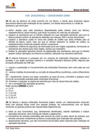 Conhecimentos Bancários

Banco do Brasil

CEF (NACIONAL) – CESGRANRIO 2008
34 No ato da abertura da conta corrente em um Banco, o cliente deve preencher alguns
documentos básicos para realização do seu cadastro. Um desses documentos é o cartão de
assinatura, que serve para
(A)
(B)
(C)

(D)
(E)

definir alçadas para cada assinatura disponibilizada pelos clientes junto aos Bancos,
estabelecendo-se, dessa maneira, qual titular irá assinar em cada tipo de operação.
registrar as assinaturas que os clientes utilizarão em suas operações bancárias, para que os
Bancos possam conferir as assinaturas utilizadas nos cheques, DOC e outros documentos.
registrar a assinatura usada no verso dos cartões de crédito que serão emitidos para os
clientes do Banco, assim, toda vez que os clientes utilizarem os cartões de crédito, os
estabelecimentos comerciais poderão conferir a assinatura.
estabelecer critérios de segurança da informação junto aos órgãos reguladores, fornecendo as
assinaturas dos clientes para esses órgãos, sempre que necessário.
facilitar as operações bancárias através da digitalização das assinaturas, para que os clientes
possam realizar operações via Internet ou telefone, utilizando sua assinatura eletrônica.

35 O sistema financeiro é composto por um conjunto de instituições financeiras, públicas e
privadas, e seu órgão normativo máximo é o Conselho Monetário Nacional (CMN). Algumas das
principais atribuições do CMN são:
I – regular a constituição e o funcionamento das instituições financeiras, bem como zelar por sua
liquidez;
II – acionar medidas de prevenção ou correção de desequilíbrios econômicos, surtos inflacionários
etc;
III – regulamentar, sempre que julgar necessário, as taxas de juros, comissões e qualquer outra
forma de remuneração praticada pelas instituições financeiras;
IV– fomentar e reequipar os setores da economia por meio de várias linhas de crédito;
V – ter o monopólio das operações de penhor.
Estão corretos APENAS os itens
(A) I e IV
(B) II e V
(C) I, II e III
(D) I, II e IV
(E) II, III e V
36 Os Bancos e demais instituições financeiras podem manter um relacionamento comercial,
tanto com pessoas físicas como com pessoas jurídicas. No relacionamento com um Banco
comercial, as pessoas jurídicas são representadas legalmente por
(A)
(B)
(C)

todos os seus funcionários, que, devidamente identificados, estarão habilitados a realizar
operações bancárias, como entrega de malotes e pagamentos.
funcionários da empresa autorizados pelo gerente da conta ou pelos sócios da empresa, que
deverão comunicar verbalmente ao Banco a autorização para realização das operações.
despachantes bancários, que são funcionários terceirizados pelas empresas para realização de
operações bancárias.

Prof. Edgar Abreu

Página 89

 