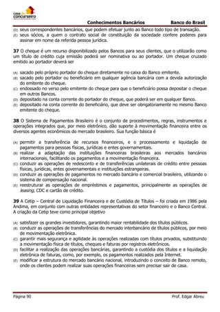 Conhecimentos Bancários
(D)
(E)

Banco do Brasil

seus correspondentes bancários, que podem efetuar junto ao Banco todo tipo de transação.
seus sócios, a quem o contrato social de constituição da sociedade confere poderes para
assinar em nome da referida pessoa jurídica.

37 O cheque é um recurso disponibilizado pelos Bancos para seus clientes, que o utilizarão como
um título de crédito cuja emissão poderá ser nominativa ou ao portador. Um cheque cruzado
emitido ao portador deverá ser
(A)
(B)
(C)
(D)
(E)

sacado pelo próprio portador do cheque diretamente no caixa do Banco emitente.
sacado pelo portador ou beneficiário em qualquer agência bancária com a devida autorização
do emitente do cheque.
endossado no verso pelo emitente do cheque para que o beneficiário possa depositar o cheque
em outros Bancos.
depositado na conta corrente do portador do cheque, que poderá ser em qualquer Banco.
depositado na conta corrente do beneficiário, que deve ser obrigatoriamente no mesmo Banco
emitente do cheque.

38 O Sistema de Pagamentos Brasileiro é o conjunto de procedimentos, regras, instrumentos e
operações integrados que, por meio eletrônico, dão suporte à movimentação financeira entre os
diversos agentes econômicos do mercado brasileiro. Sua função básica é
(A)
(B)
(C)
(D)
(E)

permitir a transferência de recursos financeiros, e o processamento e liquidação de
pagamentos para pessoas físicas, jurídicas e entes governamentais.
realizar a adaptação das instituições financeiras brasileiras aos mercados bancários
internacionais, facilitando os pagamentos e a movimentação financeira.
conduzir as operações de redesconto e de transferências unilaterais de crédito entre pessoas
físicas, jurídicas, entes governamentais e instituições estrangeiras.
conduzir as operações de pagamentos no mercado bancário e comercial brasileiro, utilizando o
sistema de compensação nacional.
reestruturar as operações de empréstimos e pagamentos, principalmente as operações de
leasing, CDC e cartão de crédito.

39 A Cetip – Central de Liquidação Financeira e de Custódia de Títulos – foi criada em 1986 pela
Andima, em conjunto com outras entidades representativas do setor financeiro e o Banco Central.
A criação da Cetip teve como principal objetivo
(A)
(B)
(C)
(D)
(E)

satisfazer os grandes investidores, garantindo maior rentabilidade dos títulos públicos.
conduzir as operações de transferências do mercado interbancário de títulos públicos, por meio
de movimentação eletrônica.
garantir mais segurança e agilidade às operações realizadas com títulos privados, substituindo
a movimentação física de títulos, cheques e faturas por registros eletrônicos.
facilitar a realização das operações bancárias, garantindo a custódia dos títulos e a liquidação
eletrônica de faturas, como, por exemplo, os pagamentos realizados pela Internet.
modificar a estrutura do mercado bancário nacional, introduzindo o conceito de Banco remoto,
onde os clientes podem realizar suas operações financeiras sem precisar sair de casa.

Página 90

Prof. Edgar Abreu

 