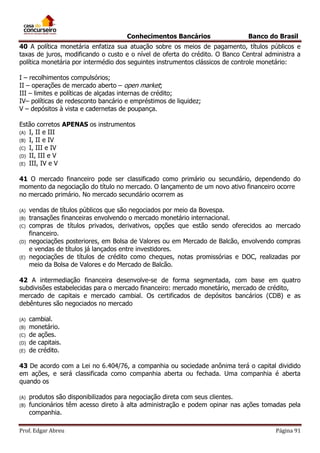 Conhecimentos Bancários

Banco do Brasil

40 A política monetária enfatiza sua atuação sobre os meios de pagamento, títulos públicos e
taxas de juros, modificando o custo e o nível de oferta do crédito. O Banco Central administra a
política monetária por intermédio dos seguintes instrumentos clássicos de controle monetário:
I – recolhimentos compulsórios;
II – operações de mercado aberto – open market;
III – limites e políticas de alçadas internas de crédito;
IV– políticas de redesconto bancário e empréstimos de liquidez;
V – depósitos à vista e cadernetas de poupança.
Estão corretos APENAS os instrumentos
(A) I, II e III
(B) I, II e IV
(C) I, III e IV
(D) II, III e V
(E) III, IV e V
41 O mercado financeiro pode ser classificado como primário ou secundário, dependendo do
momento da negociação do título no mercado. O lançamento de um novo ativo financeiro ocorre
no mercado primário. No mercado secundário ocorrem as
(A)
(B)
(C)
(D)
(E)

vendas de títulos públicos que são negociados por meio da Bovespa.
transações financeiras envolvendo o mercado monetário internacional.
compras de títulos privados, derivativos, opções que estão sendo oferecidos ao mercado
financeiro.
negociações posteriores, em Bolsa de Valores ou em Mercado de Balcão, envolvendo compras
e vendas de títulos já lançados entre investidores.
negociações de títulos de crédito como cheques, notas promissórias e DOC, realizadas por
meio da Bolsa de Valores e do Mercado de Balcão.

42 A intermediação financeira desenvolve-se de forma segmentada, com base em quatro
subdivisões estabelecidas para o mercado financeiro: mercado monetário, mercado de crédito,
mercado de capitais e mercado cambial. Os certificados de depósitos bancários (CDB) e as
debêntures são negociados no mercado
(A)
(B)
(C)
(D)
(E)

cambial.
monetário.
de ações.
de capitais.
de crédito.

43 De acordo com a Lei no 6.404/76, a companhia ou sociedade anônima terá o capital dividido
em ações, e será classificada como companhia aberta ou fechada. Uma companhia é aberta
quando os
(A)
(B)

produtos são disponibilizados para negociação direta com seus clientes.
funcionários têm acesso direto à alta administração e podem opinar nas ações tomadas pela
companhia.

Prof. Edgar Abreu

Página 91

 