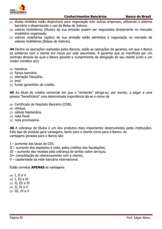 Conhecimentos Bancários
(C)
(D)
(E)

Banco do Brasil

títulos emitidos estão disponíveis para negociação com outras empresas, utilizando o sistema
bancário e dispensando o uso da Bolsa de Valores.
valores imobiliários (títulos) de sua emissão podem ser negociados diretamente no mercado
imobiliário organizado.
valores mobiliários (ações) de sua emissão estão admitidos à negociação no mercado de
valores mobiliários (Bolsas de Valores).

44 Dentre as operações realizadas pelos Bancos, estão as operações de garantia, em que o Banco
se solidariza com o cliente em riscos por este assumidos. A garantia que se manifesta por um
contrato através do qual o Banco garante o cumprimento da obrigação de seu cliente junto a um
credor constitui a(o)
(A)
(B)
(C)
(D)
(E)

hipoteca.
fiança bancária.
alienação fiduciária.
aval.
fundo garantidor de crédito.

45 Ao título de crédito comercial em que o “emitente” obriga-se, por escrito, a pagar a uma
pessoa “beneficiária” uma determinada importância dá-se o nome de
(A)
(B)
(C)
(D)
(E)

Certificado de Depósito Bancário (CDB).
cheque.
cédula hipotecária.
nota fiscal.
nota promissória.

46 A cobrança de títulos é um dos produtos mais importantes desenvolvidos pelas instituições.
Este tipo de produto gera vantagens, tanto para o cliente como para o Banco. As
vantagens geradas para o Banco são:
I – aumento das taxas de CDI;
II – aumento dos depósitos à vista, pelos créditos das liquidações;
III – aumento das receitas pela cobrança de tarifas sobre serviços;
IV– consolidação do relacionamento com o cliente;
V – capilaridade da rede bancária internacional.
Estão corretas APENAS as vantagens
(A)
(B)
(C)
(D)
(E)

I, II e V
I, III e IV
II, III e IV
II, IV e V
III, IV e V

Página 92

Prof. Edgar Abreu

 