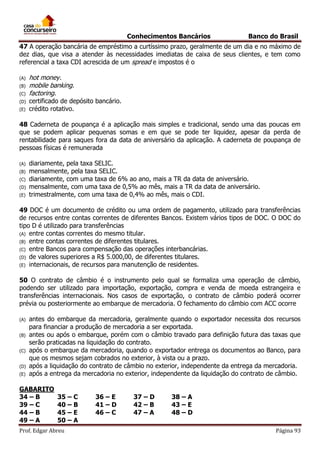 Conhecimentos Bancários

Banco do Brasil

47 A operação bancária de empréstimo a curtíssimo prazo, geralmente de um dia e no máximo de
dez dias, que visa a atender às necessidades imediatas de caixa de seus clientes, e tem como
referencial a taxa CDI acrescida de um spread e impostos é o
(A)
(B)
(C)
(D)
(E)

hot money.
mobile banking.
factoring.

certificado de depósito bancário.
crédito rotativo.

48 Caderneta de poupança é a aplicação mais simples e tradicional, sendo uma das poucas em
que se podem aplicar pequenas somas e em que se pode ter liquidez, apesar da perda de
rentabilidade para saques fora da data de aniversário da aplicação. A caderneta de poupança de
pessoas físicas é remunerada
(A)
(B)
(C)
(D)
(E)

diariamente, pela taxa SELIC.
mensalmente, pela taxa SELIC.
diariamente, com uma taxa de 6% ao ano, mais a TR da data de aniversário.
mensalmente, com uma taxa de 0,5% ao mês, mais a TR da data de aniversário.
trimestralmente, com uma taxa de 0,4% ao mês, mais o CDI.

49 DOC é um documento de crédito ou uma ordem de pagamento, utilizado para transferências
de recursos entre contas correntes de diferentes Bancos. Existem vários tipos de DOC. O DOC do
tipo D é utilizado para transferências
(A) entre contas correntes do mesmo titular.
(B) entre contas correntes de diferentes titulares.
(C) entre Bancos para compensação das operações interbancárias.
(D) de valores superiores a R$ 5.000,00, de diferentes titulares.
(E) internacionais, de recursos para manutenção de residentes.
50 O contrato de câmbio é o instrumento pelo qual se formaliza uma operação de câmbio,
podendo ser utilizado para importação, exportação, compra e venda de moeda estrangeira e
transferências internacionais. Nos casos de exportação, o contrato de câmbio poderá ocorrer
prévia ou posteriormente ao embarque de mercadoria. O fechamento do câmbio com ACC ocorre
(A)
(B)
(C)
(D)
(E)

antes do embarque da mercadoria, geralmente quando o exportador necessita dos recursos
para financiar a produção de mercadoria a ser exportada.
antes ou após o embarque, porém com o câmbio travado para definição futura das taxas que
serão praticadas na liquidação do contrato.
após o embarque da mercadoria, quando o exportador entrega os documentos ao Banco, para
que os mesmos sejam cobrados no exterior, à vista ou a prazo.
após a liquidação do contrato de câmbio no exterior, independente da entrega da mercadoria.
após a entrega da mercadoria no exterior, independente da liquidação do contrato de câmbio.

GABARITO
34 – B
39 – C
44 – B
49 – A

35 – C
40 – B
45 – E
50 – A

Prof. Edgar Abreu

36 – E
41 – D
46 – C

37 – D
42 – B
47 – A

38 – A
43 – E
48 – D
Página 93

 