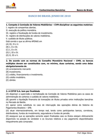 Conhecimentos Bancários

Banco do Brasil

BANCO DO BRASIL JUNHO DE 2010
1. Compete à Comissão de Valores Mobiliários – CVM disciplinar as seguintes matérias:
I. registro de companhias abertas.
II. execução da política monetária.
III. registro e fiscalização de fundos de investimento.
IV. registro de distribuições de valores mobiliários.
V. custódia de títulos públicos.
Está correto o que se afirma APENAS em
(A) III, IV e V.
(B) I, II e III.
(C) I, II e IV.
(D) I, III e IV.
(E) II, III e V.
2. De acordo com as normas do Conselho Monetário Nacional – CMN, os bancos
múltiplos devem ser constituídos com, no mínimo, duas carteiras, sendo uma delas
obrigatoriamente de
(A) arrendamento mercantil.
(B) investimento.
(C) crédito, financiamento e investimento.
(D) crédito imobiliário.
(E) câmbio

3. A CETIP S.A. tem por finalidade
(A) dispensar a supervisão e normatização da Comissão de Valores Mobiliários para os casos de
administração de carteiras e custódia de valores mobiliários.
(B) garantir a liquidação financeira de transações de títulos privados entre instituições bancárias
no Mercado de Balcão.
(C) operar como substituta no caso de interrupção das operações diárias do Sistema de
Pagamentos Brasileiro – SPB.
(D) atuar internacionalmente, em tempo real, tendo como participantes bancos, corretoras,
distribuidoras, fundos de investimento, seguradoras e fundos de pensão.
(E) assegurar que as operações somente sejam finalizadas caso os títulos estejam efetivamente
disponíveis na posição do vendedor e os recursos relativos a seu pagamento disponibilizados
integralmente pelo comprador.

Página 94

Prof. Edgar Abreu

 