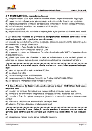 Conhecimentos Bancários

Banco do Brasil

4. A BM&FBOVESPA S.A. é caracterizada como
(A) companhia aberta cujas ações são transacionadas em seu próprio ambiente de negociação.
(B) espaço em que exclusivamente são negociadas ações de emissão de empresas brasileiras.
(C) empresa cujo capital é controlado por sociedades corretoras por meio de títulos patrimoniais.
(D) entidade sem fins lucrativos, com autonomia administrativa,
financeira e patrimonial.
(E) empresa constituída para possibilitar a negociação de ações por meio do sistema home broker.
5. As entidades fechadas de previdência complementar, também conhecidas como
fundos de pensão, são organizadas sob a forma de
(A) fundação ou sociedade civil, sem fins lucrativos e acessíveis, exclusivamente, aos empregados
de uma empresa ou grupo de empresas.

(D) empresas vinculadas ao Ministério da Fazenda e fiscalizadas pela SUSEP – Superintendência
de Seguros Privados.
(E) planos que devem ser oferecidos a todos os colaboradores e que também podem ser
adquiridos por pessoas que não tenham vínculo empregatício com a empresa patrocinadora.
6. Os depósitos a prazo feitos pelo cliente em bancos comerciais e representados por
RDB
(A) oferecem liquidez diária após carência de 30 dias.
(B) são títulos de crédito.
(C) são recibos inegociáveis e intransferíveis.
(D) contam com garantia do Fundo Garantidor de Crédito - FGC até R$ 20.000,00.
(E) são aplicações financeiras isentas de risco de crédito.
7. O Banco Nacional de Desenvolvimento Econômico e Social – BNDES tem dentre seus
objetivos o de
(A) executar, por conta do Banco Central, a compensação de cheques e outros papéis.
(B) promover o desenvolvimento integrado das atividades agrícolas, industriais e de serviços.
(C) controlar o fluxo de capitais estrangeiros, garantindo o correto funcionamento do mercado
cambial.
(D) promover o crescimento e a diversificação das importações.
(E) adquirir e financiar estoques de produção exportável.
8. A fiança bancária é uma obrigação escrita prestada à empresa que necessita de
garantia para contratação de operação que envolva responsabilidade na sua execução
e
(A) não apresenta risco de crédito para a instituição financeira.

Prof. Edgar Abreu

Página 95

 