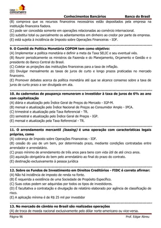 Conhecimentos Bancários

Banco do Brasil

(B) comprova que os recursos financeiros necessários estão depositados pela empresa na
instituição financeira fiadora.
(C) pode ser concedida somente em operações relacionadas ao comércio internacional.
(D) substitui total ou parcialmente os adiantamentos em dinheiro ao credor por parte da empresa.
(E) está sujeita à incidência de Imposto sobre Operações Financeiras - IOF.
9. O Comitê de Política Monetária COPOM tem como objetivo:
(A) Implementar a política monetária e definir a meta da Taxa SELIC e seu eventual viés.
(B) Reunir periodicamente os ministros da Fazenda e do Planejamento, Orçamento e Gestão e o
presidente do Banco Central do Brasil.
(C) Coletar as projeções das instituições financeiras para a taxa de inflação.
(D) Divulgar mensalmente as taxas de juros de curto e longo prazos praticadas no mercado
financeiro.
(E) Promover debates acerca da política monetária até que se alcance consenso sobre a taxa de
juros de curto prazo a ser divulgada em ata.
10. As cadernetas de poupança remuneram o investidor à taxa de juros de 6% ao ano
com capitalização
(A) diária e atualização pelo Índice Geral de Preços do Mercado - IGP-M.
(B) mensal e atualização pelo Índice Nacional de Preços ao Consumidor Amplo - IPCA.
(C) trimestral e atualização pela Taxa Referencial - TR.
(D) semestral e atualização pelo Índice Geral de Preços - IGP.
(E) mensal e atualização pela Taxa Referencial - TR.
11. O arrendamento mercantil (leasing) é uma operação com características legais
próprias, como
(A) cobrança de Imposto sobre Operações Financeiras - IOF.
(B) cessão do uso de um bem, por determinado prazo, mediante condições contratadas entre
arrendador e arrendatário.
(C) prazo mínimo de arrendamento de três anos para bens com vida útil de até cinco anos.
(D) aquisição obrigatória do bem pelo arrendatário ao final do prazo do contrato.
(E) destinação exclusivamente à pessoa jurídica
12. Sobre os Fundos de Investimento em Direitos Creditórios - FIDC é correto afirmar:
(A) Não há incidência de imposto de renda na fonte.
(B) É requerida a existência de uma Sociedade de Propósito Específico.
(C) Suas cotas podem ser adquiridas por todos os tipos de investidores.
(D) É facultativa a contratação e divulgação de relatório elaborado por agência de classificação de
risco.
(E) A aplicação mínima é de R$ 25 mil por investidor
13. No mercado de câmbio no Brasil são realizadas operações
(A) de troca de moeda nacional exclusivamente pelo dólar norte-americano ou vice-versa.
Página 96

Prof. Edgar Abreu

 
