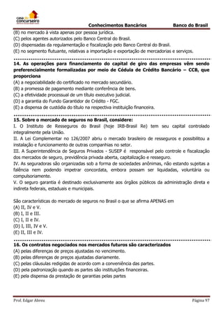 Conhecimentos Bancários

Banco do Brasil

(B) no mercado à vista apenas por pessoa jurídica.
(C) pelos agentes autorizados pelo Banco Central do Brasil.
(D) dispensadas da regulamentação e fiscalização pelo Banco Central do Brasil.
(E) no segmento flutuante, relativas a importação e exportação de mercadorias e serviços.
14. As operações para financiamento do capital de giro das empresas vêm sendo
preferencialmente formalizadas por meio de Cédula de Crédito Bancário − CCB, que
proporciona
(A) a negociabilidade do certificado no mercado secundário.
(B) a promessa de pagamento mediante conferência de bens.
(C) a efetividade processual de um título executivo judicial.
(D) a garantia do Fundo Garantidor de Crédito - FGC.
(E) a dispensa de custódia do título na respectiva instituição financeira.
15. Sobre o mercado de seguros no Brasil, considere:
I. O Instituto de Resseguros do Brasil (hoje IRB-Brasil Re) tem seu capital controlado
integralmente pela União.
II. A Lei Complementar no 126/2007 abriu o mercado brasileiro de resseguros e possibilitou a
instalação e funcionamento de outras companhias no setor.
III. A Superintendência de Seguros Privados - SUSEP é responsável pelo controle e fiscalização
dos mercados de seguro, previdência privada aberta, capitalização e resseguro.
IV. As seguradoras são organizadas sob a forma de sociedades anônimas, não estando sujeitas a
falência nem podendo impetrar concordata, embora possam ser liquidadas, voluntária ou
compulsoriamente.
V. O seguro garantia é destinado exclusivamente aos órgãos públicos da administração direta e
indireta federais, estaduais e municipais.
São características do mercado de seguros no Brasil o que se afirma APENAS em
(A) II, IV e V.
(B) I, II e III.
(C) I, II e IV.
(D) I, III, IV e V.
(E) II, III e IV.
16. Os contratos negociados nos mercados futuros são caracterizados
(A) pelas diferenças de preços ajustadas no vencimento.
(B) pelas diferenças de preços ajustadas diariamente.
(C) pelas cláusulas redigidas de acordo com a conveniência das partes.
(D) pela padronização quando as partes são instituições financeiras.
(E) pela dispensa da prestação de garantias pelas partes

Prof. Edgar Abreu

Página 97

 