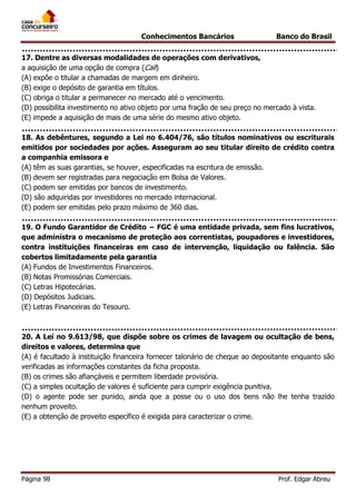 Conhecimentos Bancários

Banco do Brasil

17. Dentre as diversas modalidades de operações com derivativos,
a aquisição de uma opção de compra (Call)
(A) expõe o titular a chamadas de margem em dinheiro.
(B) exige o depósito de garantia em títulos.
(C) obriga o titular a permanecer no mercado até o vencimento.
(D) possibilita investimento no ativo objeto por uma fração de seu preço no mercado à vista.
(E) impede a aquisição de mais de uma série do mesmo ativo objeto.
18. As debêntures, segundo a Lei no 6.404/76, são títulos nominativos ou escriturais
emitidos por sociedades por ações. Asseguram ao seu titular direito de crédito contra
a companhia emissora e
(A) têm as suas garantias, se houver, especificadas na escritura de emissão.
(B) devem ser registradas para negociação em Bolsa de Valores.
(C) podem ser emitidas por bancos de investimento.
(D) são adquiridas por investidores no mercado internacional.
(E) podem ser emitidas pelo prazo máximo de 360 dias.
19. O Fundo Garantidor de Crédito − FGC é uma entidade privada, sem fins lucrativos,
que administra o mecanismo de proteção aos correntistas, poupadores e investidores,
contra instituições financeiras em caso de intervenção, liquidação ou falência. São
cobertos limitadamente pela garantia
(A) Fundos de Investimentos Financeiros.
(B) Notas Promissórias Comerciais.
(C) Letras Hipotecárias.
(D) Depósitos Judiciais.
(E) Letras Financeiras do Tesouro.

20. A Lei no 9.613/98, que dispõe sobre os crimes de lavagem ou ocultação de bens,
direitos e valores, determina que
(A) é facultado à instituição financeira fornecer talonário de cheque ao depositante enquanto são
verificadas as informações constantes da ficha proposta.
(B) os crimes são afiançáveis e permitem liberdade provisória.
(C) a simples ocultação de valores é suficiente para cumprir exigência punitiva.
(D) o agente pode ser punido, ainda que a posse ou o uso dos bens não lhe tenha trazido
nenhum proveito.
(E) a obtenção de proveito específico é exigida para caracterizar o crime.

Página 98

Prof. Edgar Abreu

 