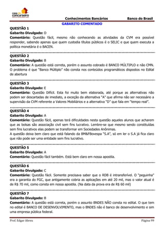 Conhecimentos Bancários

Banco do Brasil

GABARITO COMENTADO
QUESTÃO 1
Gabarito Divulgado: D
Comentário: Questão fácil, mesmo não conhecendo as atividades da CVM era possível
responder, sabendo apenas que quem custodia títulos públicos é o SELIC e que quem executa a
política monetária é o BACEN.
QUESTÃO 2
Gabarito Divulgado: B
Comentário: A questão está correta, porém o assunto cobrado é BANCO MÚLTIPLO e não CMN.
O problema é que “Banco Múltiplo” não consta nos conteúdos programáticos dispostos no Edital
de abertura
QUESTÃO 3
Gabarito Divulgado: E
Comentário: Questão Difícil. Esta foi muito bem elaborada, até porque as alternativas não
podem ser descartadas de imediato, a exceção da alternativa “A” que afirma não ser necessário a
supervisão da CVM referente a Valores Mobiliários e a alternativa “D” que fala em “tempo real”.
QUESTÃO 4
Gabarito Divulgado: A
Comentário: Questão fácil, apenas terá dificuldades nesta questão aqueles alunos que acharem
que as bolsas são associação civil sem fins lucrativo. Lembre-se que mesmo sendo constituídas
sem fins lucrativos elas podem se transformar em Sociedades Anônimas.
A questão deixa bem claro que está falando da BM&FBovespa “S.A”, só em ler o S.A já fica claro
que não pode ser uma entidade sem fins lucrativo.
QUESTÃO 5
Gabarito Divulgado: A
Comentário: Questão fácil também. Está bem claro em nossa apostila.
QUESTÃO 6
Gabarito Divulgado: C
Comentário: Questão fácil. Somente precisava saber que o RDB é intransferível. O “peguinha”
era a garantia do FGC, que antigamente cobria as aplicações em até 20 mil, mas o valor atual é
de R$ 70 mil, como consta em nossa apostila. (Na data da prova era de R$ 60 mil)
QUESTÃO 7
Gabarito Divulgado: B
Comentário: A questão está correta, porém o assunto BNDES NÃO consta no edital. O que tem
no edital é BANCO DE DESENVOLVIMENTO, mas o BNDES não é banco de desenvolvimento e sim
uma empresa pública federal.
Prof. Edgar Abreu

Página 99

 