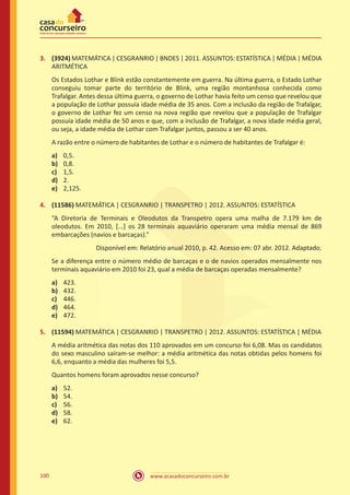 3.	 (3924) MATEMÁTICA | CESGRANRIO | BNDES | 2011. ASSUNTOS: ESTATÍSTICA | MÉDIA | MÉDIA
ARITMÉTICA
Os Estados Lothar e Blink estão constantemente em guerra. Na última guerra, o Estado Lothar
conseguiu tomar parte do território de Blink, uma região montanhosa conhecida como
Trafalgar. Antes dessa última guerra, o governo de Lothar havia feito um censo que revelou que
a população de Lothar possuía idade média de 35 anos. Com a inclusão da região de Trafalgar,
o governo de Lothar fez um censo na nova região que revelou que a população de Trafalgar
possuía idade média de 50 anos e que, com a inclusão de Trafalgar, a nova idade média geral,
ou seja, a idade média de Lothar com Trafalgar juntos, passou a ser 40 anos.
A razão entre o número de habitantes de Lothar e o número de habitantes de Trafalgar é:
a)	
b)	
c)	
d)	
e)	

0,5.
0,8.
1,5.
2.
2,125.

4.	 (11586) MATEMÁTICA | CESGRANRIO | TRANSPETRO | 2012. ASSUNTOS: ESTATÍSTICA
“A Diretoria de Terminais e Oleodutos da Transpetro opera uma malha de 7.179 km de
oleodutos. Em 2010, [...] os 28 terminais aquaviário operaram uma média mensal de 869
embarcações (navios e barcaças).”
Disponível em: Relatório anual 2010, p. 42. Acesso em: 07 abr. 2012. Adaptado.
Se a diferença entre o número médio de barcaças e o de navios operados mensalmente nos
terminais aquaviário em 2010 foi 23, qual a média de barcaças operadas mensalmente?
a)	
b)	
c)	
d)	
e)	

423.
432.
446.
464.
472.

5.	 (11594) MATEMÁTICA | CESGRANRIO | TRANSPETRO | 2012. ASSUNTOS: ESTATÍSTICA | MÉDIA
A média aritmética das notas dos 110 aprovados em um concurso foi 6,08. Mas os candidatos
do sexo masculino saíram-se melhor: a média aritmética das notas obtidas pelos homens foi
6,6, enquanto a média das mulheres foi 5,5.
Quantos homens foram aprovados nesse concurso?
a)	
b)	
c)	
d)	
e)	

100

52.
54.
56.
58.
62.

www.acasadoconcurseiro.com.br

 