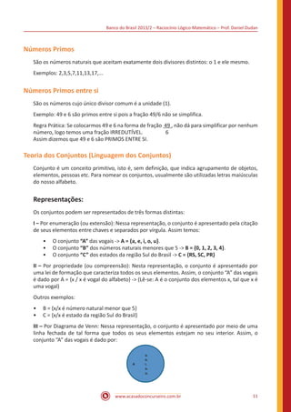 Banco do Brasil 2013/2 – Raciocínio Lógico-Matemático – Prof. Daniel Dudan

Números Primos
São os números naturais que aceitam exatamente dois divisores distintos: o 1 e ele mesmo.
Exemplos: 2,3,5,7,11,13,17,...

Números Primos entre si
São os números cujo único divisor comum é a unidade (1).
Exemplo: 49 e 6 são primos entre si pois a fração 49/6 não se simplifica.
Regra Prática: Se colocarmos 49 e 6 na forma de fração 49 , não dá para simplificar por nenhum
número, logo temos uma fração IRREDUTÍVEL.
6
Assim dizemos que 49 e 6 são PRIMOS ENTRE SI.

Teoria dos Conjuntos (Linguagem dos Conjuntos)
Conjunto é um conceito primitivo, isto é, sem definição, que indica agrupamento de objetos,
elementos, pessoas etc. Para nomear os conjuntos, usualmente são utilizadas letras maiúsculas
do nosso alfabeto.

Representações:
Os conjuntos podem ser representados de três formas distintas:
I – Por enumeração (ou extensão): Nessa representação, o conjunto é apresentado pela citação
de seus elementos entre chaves e separados por vírgula. Assim temos:
•• O conjunto “A” das vogais -> A = {a, e, i, o, u}.
•• O conjunto “B” dos números naturais menores que 5 -> B = {0, 1, 2, 3, 4}.
•• O conjunto “C” dos estados da região Sul do Brasil -> C = {RS, SC, PR}
II – Por propriedade (ou compreensão): Nesta representação, o conjunto é apresentado por
uma lei de formação que caracteriza todos os seus elementos. Assim, o conjunto “A” das vogais
é dado por A = {x / x é vogal do alfabeto} -> (Lê-se: A é o conjunto dos elementos x, tal que x é
uma vogal)
Outros exemplos:
•• B = {x/x é número natural menor que 5}
•• C = {x/x é estado da região Sul do Brasil}
III – Por Diagrama de Venn: Nessa representação, o conjunto é apresentado por meio de uma
linha fechada de tal forma que todos os seus elementos estejam no seu interior. Assim, o
conjunto “A” das vogais é dado por:

A

a.
e.
i.
o.
u.

www.acasadoconcurseiro.com.br

11

 