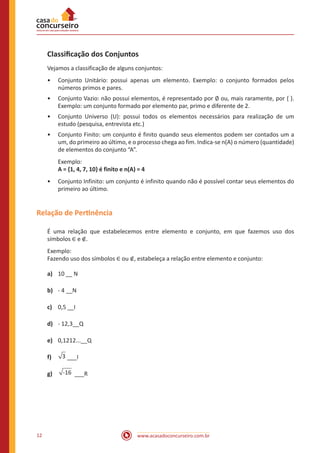 Classificação dos Conjuntos
Vejamos a classificação de alguns conjuntos:
•• Conjunto Unitário: possui apenas um elemento. Exemplo: o conjunto formados pelos
números primos e pares.
•• Conjunto Vazio: não possui elementos, é representado por ∅ ou, mais raramente, por { }.
Exemplo: um conjunto formado por elemento par, primo e diferente de 2.
•• Conjunto Universo (U): possui todos os elementos necessários para realização de um
estudo (pesquisa, entrevista etc.)

•• Conjunto Finito: um conjunto é finito quando seus elementos podem ser contados um a
um, do primeiro ao último, e o processo chega ao fim. Indica-se n(A) o número (quantidade)
de elementos do conjunto “A”.
Exemplo:
A = {1, 4, 7, 10} é finito e n(A) = 4
•• Conjunto Infinito: um conjunto é infinito quando não é possível contar seus elementos do
primeiro ao último.

Relação de Pertinência
É uma relação que estabelecemos entre elemento e conjunto, em que fazemos uso dos
símbolos ∈ e ∉.
Exemplo:
Fazendo uso dos símbolos ∈ ou ∉, estabeleça a relação entre elemento e conjunto:
a)	 10 __ N
b)	 - 4 __N
c)	 0,5 __I
d)	 - 12,3__Q
e)	 0,1212...__Q
f)	
g)	

12

3 ___I
-16 ___R

www.acasadoconcurseiro.com.br

 