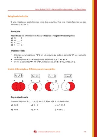 Banco do Brasil 2013/2 – Raciocínio Lógico-Matemático – Prof. Daniel Dudan

Relação de Inclusão
É uma relação que estabelecemos entre dois conjuntos. Para essa relação fazemos uso dos
símbolos ⊂, ⊄, ⊃ e ⊃.

Exemplo
Fazendo uso dos símbolos de inclusão, estabeleça a relação entre os conjuntos:
a)	 N	 ___	 Z
b)	 Q	 ___	 N
c)	 R	 ___	 I
d)	 I	 ___	 Q

Observações:

•• Dizemos que um conjunto “B” é um subconjunto ou parte do conjunto “A” se, e somente
se, B ⊂ A.
•• Dois conjuntos “A” e “B” são iguais se, e somente se, A ⊂ B e B ⊂ A.
•• Dados os conjuntos “A”, “B” e “C”, temos que: se A ⊂ B e B ⊂ A, então A ⊂ C.

União, Intersecção e Diferença entre conjuntos

Exemplo de aula
a)	 A ∪ B			

e) A ∩ B ∩ C

Dados os conjuntos A = {1, 3, 4, 5}, B = {2, 3, 4} e C = {4, 5, 10}. Determine:
b)	 A ∩ B			

c) A – B 			
d) B – A 			

f) A ∪ B ∪ C

www.acasadoconcurseiro.com.br

13

 