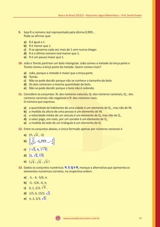 Banco do Brasil 2013/2 – Raciocínio Lógico-Matemático – Prof. Daniel Dudan

9.	 Seja R o número real representado pela dízima 0,999...
Pode-se afirmar que:
a)	
b)	
c)	
d)	
e)	

R é igual a 1.
R é menor que 1.
R se aproxima cada vez mais de 1 sem nunca chegar.
R é o último número real menor que 1.
R é um pouco maior que 1.

10.	 João e Tomás partiram um bolo retangular. João comeu a metade da terça parte e
Tomás comeu a terça parte da metade. Quem comeu mais?
a)	
b)	
c)	
d)	
e)	

João, porque a metade é maior que a terça parte.
Tomás.
Não se pode decidir porque não se conhece o tamanho do bolo.
Os dois comeram a mesma quantidade de bolo.
Não se pode decidir porque o bolo não é redondo.

11.	 Considere os conjuntos: N: dos números naturais; Q: dos números racionais; Q + : dos
números racionais não negativos e R: dos números reais.
O número que expressa
a)	
b)	
c)	
d)	
e)	

a quantidade de habitantes de uma cidade é um elemento de Q + , mas não de IN.
a medida da altura de uma pessoa é um elemento de IN.
a velocidade média de um veículo é um elemento de Q, mas não de Q+.
o valor pago, em reais, por um sorvete é um elemento de Q+.
a medida do lado de um triângulo é um elemento de Q.

12.	 Entre os conjuntos abaixo, o único formado apenas por números racionais é
a)	 {Π, 4 , -3)
b)	
c)	
d)	
e)	 { 4 , 6 , 9 }
13.	 Dados os conjuntos numéricos
, marque a alternativa que apresenta os
elementos numéricos corretos, na respectiva ordem.
a)	 -5, - 6, -5/6, π.
b)	 -5, -5/6, -6, π.
c)	 0, 1, 2/3, 9 .
e)	 π, 2, 2/3,

d)	 1/5, 6, 15/2,

.

.

www.acasadoconcurseiro.com.br

15

 