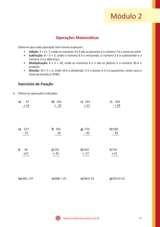 Módulo 2
Operações Matemáticas
Observe que cada operação tem nomes especiais:
•• Adição: 3 + 4 = 7, onde os números 3 e 4 são as parcelas e o número 7 é a soma ou total.
•• Subtração: 8 – 5 = 3, onde o número 8 é o minuendo, o número 5 é o subtraendo e o
número 3 é a diferença.
•• Multiplicação: 6 × 5 = 30, onde os números 6 e 5 são os fatores e o número 30 é o
produto.
•• Divisão: 10 ÷ 5 = 2, onde 10 é o dividendo, 5 é o divisor e 2 é o quociente, neste caso o
resto da divisão é ZERO.

Exercícios de Fixação
1.	 Efetue as operações indicadas:
a)	 37			
	 + 14			

b) 145		
+ 32		

e)	 127	 		
f) 541			
- 23	 		 - 26	 		

c) 243			
+ 27			

d) 456
+ 28

g) 723			h) 560
- 45			
- 82

i)	 34			j) 231	 		k) 416			l) 532
	 x12	 		
x 81			
x 57			
x 21

m) 481 ÷37	

	n) 800 ÷ 25		

o) 962÷13		

www.acasadoconcurseiro.com.br

p) 6513÷13

17

 