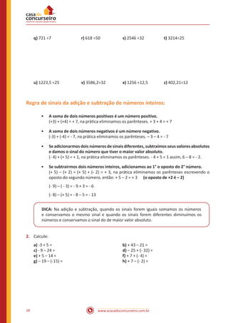 q) 721 ÷7	 		r) 618 ÷50		

s) 2546 ÷32		

t) 3214÷25

u) 1223,5 ÷25	

x) 1256 ÷12,5		

z) 402,21÷12

	

v) 3586,2÷32		

Regra de sinais da adição e subtração de números inteiros:
•• A soma de dois números positivos é um número positivo.
(+3) + (+4) = + 7, na prática eliminamos os parênteses. + 3 + 4 = + 7
•• A soma de dois números negativos é um número negativo.
(-3) + (-4) = - 7, na prática eliminamos os parênteses. – 3 – 4 = - 7
•• Se adicionarmos dois números de sinais diferentes, subtraímos seus valores absolutos
e damos o sinal do número que tiver o maior valor absoluto.
(- 4) + (+ 5) = + 1, na prática eliminamos os parênteses. - 4 + 5 = 1 assim, 6 – 8 = - 2.
•• Se subtrairmos dois números inteiros, adicionamos ao 1° o oposto do 2° número.
(+ 5) – (+ 2) = (+ 5) + (- 2) = + 3, na prática eliminamos os parênteses escrevendo o
oposto do segundo número, então: + 5 – 2 = + 3 (o oposto de +2 é – 2)
(- 9) – ( - 3) = - 9 + 3 = - 6
(- 8) – (+ 5) = - 8 – 5 = - 13
DICA: Na adição e subtração, quando os sinais forem iguais somamos os números
e conservamos o mesmo sinal e quando os sinais forem diferentes diminuímos os
números e conservamos o sinal do de maior valor absoluto.
2.	 Calcule:
a) -3 + 5 = 						
b) + 43 – 21 =
c) - 9 – 24 = 					
d) – 25 + (- 32) =
e) + 5 – 14 = 					
f) + 7 + (- 4) =
g) – 19 – (-15) = 				
	h) + 7 – (- 2) =

18

www.acasadoconcurseiro.com.br

 